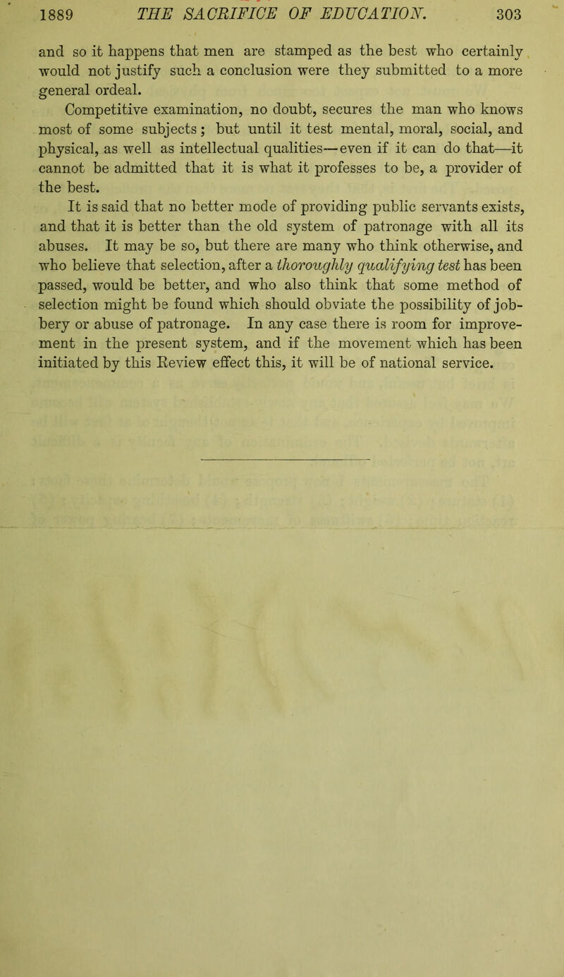 and so it happens that men are stamped as the best who certainly would not justify such a conclusion were they submitted to a more general ordeal. Competitive examination, no doubt, secures the man who knows most of some subjects; but until it test mental, moral, social, and physical, as well as intellectual qualities—even if it can do that—it cannot be admitted that it is what it professes to be, a provider of the best. It is said that no better mode of providing public servants exists, and that it is better than the old system of patronage with all its abuses. It may be so, but there are many who think otherwise, and who believe that selection, after a thoroughly qualifying test has been passed, would be better, and who also think that some method of selection might be found which should obviate the possibility of job- bery or abuse of patronage. In any case there is room for improve- ment in the present system, and if the movement which has been initiated by this Review effect this, it will be of national service.