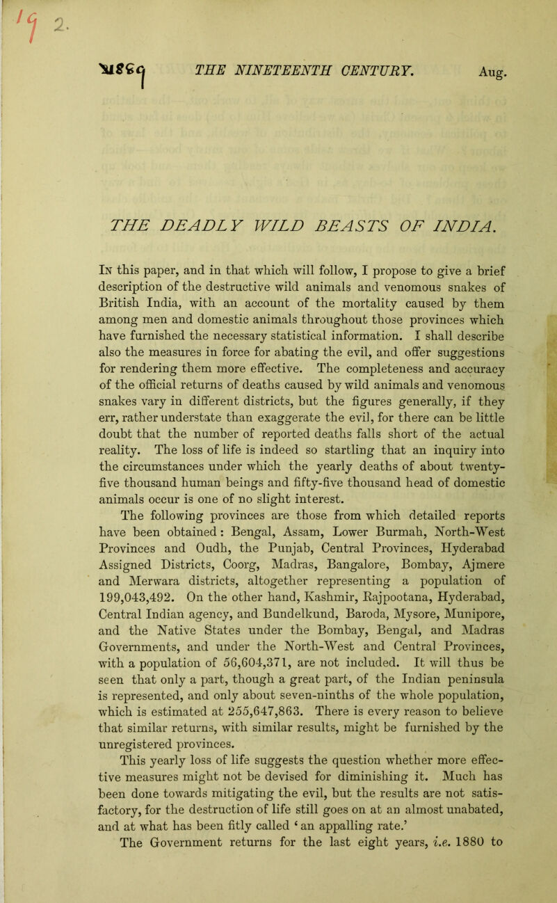 2. THE NINETEENTH CENTURY. 1 Aug. THE DEADLY WILD BEASTS OF INDIA. In this paper, and in that which will follow, I propose to give a brief description of the destructive wild animals and venomous snakes of British India, with an account of the mortality caused by them among men and domestic animals throughout those provinces which have furnished the necessary statistical information. I shall describe also the measures in force for abating the evil, and offer suggestions for rendering them more effective. The completeness and accuracy of the official returns of deaths caused by wild animals and venomous snakes vary in different districts, but the figures generally, if they err, rather understate than exaggerate the evil, for there can be little doubt that the number of reported deaths falls short of the actual reality. The loss of life is indeed so startling that an inquiry into the circumstances under which the yearly deaths of about twenty- five thousand human beings and fifty-five thousand head of domestic animals occur is one of no slight interest. The following provinces are those from which detailed reports have been obtained: Bengal, Assam, Lower Burmah, North-West Provinces and Oudh, the Punjab, Central Provinces, Hyderabad Assigned Districts, Coorg, Madras, Bangalore, Bombay, Ajmere and Merwara districts, altogether representing a population of 199,043,492. On the other hand, Kashmir, Rajpootana, Hyderabad, Central Indian agency, and Bundelkund, Baroda, Mysore, Munipore, and the Native States under the Bombay, Bengal, and Madras Governments, and under the North-West and Central Provinces, with a population of 56,604,371, are not included. It will thus be seen that only a part, though a great part, of the Indian peninsula is represented, and only about seven-ninths of the whole population, which is estimated at 255,647,863. There is every reason to believe that similar returns, with similar results, might be furnished by the unregistered provinces. This yearly loss of life suggests the question whether more effec- tive measures might not be devised for diminishing it. Much has been done towards mitigating the evil, but the results are not satis- factory, for the destruction of life still goes on at an almost unabated, and at what has been fitly called 6 an appalling rate.’ The Government returns for the last eight years, i.e. 1880 to