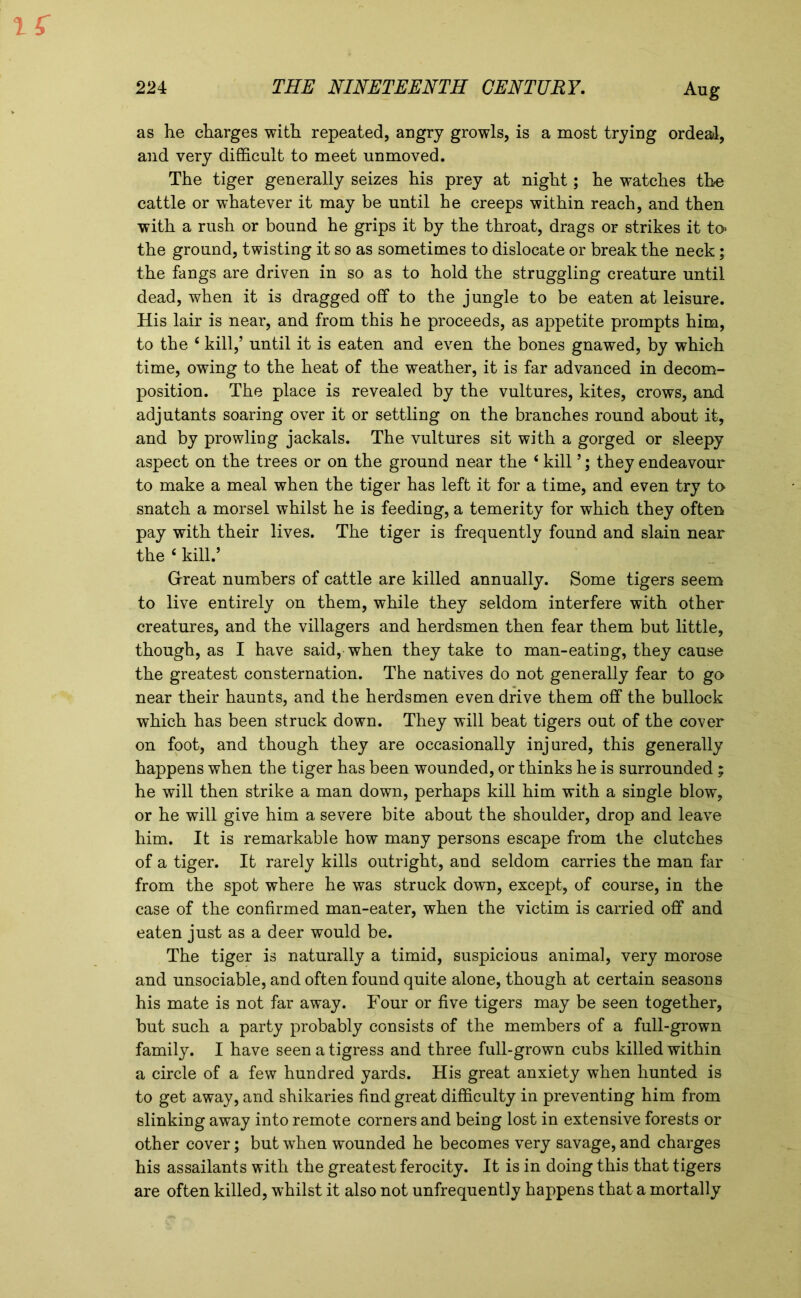 as he charges with repeated, angry growls, is a most trying ordeal, and very difficult to meet unmoved. The tiger generally seizes his prey at night; he watches the cattle or whatever it may be until he creeps within reach, and then with a rush or bound he grips it by the throat, drags or strikes it to> the ground, twisting it so as sometimes to dislocate or break the neck; the fangs are driven in so as to hold the struggling creature until dead, when it is dragged off to the jungle to be eaten at leisure. His lair is near, and from this he proceeds, as appetite prompts him, to the 4 kill,’ until it is eaten and even the bones gnawed, by which time, owing to the heat of the weather, it is far advanced in decom- position. The place is revealed by the vultures, kites, crows, and adjutants soaring over it or settling on the branches round about it, and by prowling jackals. The vultures sit with a gorged or sleepy aspect on the trees or on the ground near the 4 kill ’; they endeavour to make a meal when the tiger has left it for a time, and even try to- snatch a morsel whilst he is feeding, a temerity for which they often pay with their lives. The tiger is frequently found and slain near the 4 kill.’ Great numbers of cattle are killed annually. Some tigers seem to live entirely on them, while they seldom interfere with other creatures, and the villagers and herdsmen then fear them but little, though, as I have said, when they take to man-eating, they cause the greatest consternation. The natives do not generally fear to go near their haunts, and the herdsmen even drive them off the bullock which has been struck down. They will beat tigers out of the cover on foot, and though they are occasionally injured, this generally happens when the tiger has been wounded, or thinks he is surrounded ; he will then strike a man down, perhaps kill him with a single blow, or he will give him a severe bite about the shoulder, drop and leave him. It is remarkable how many persons escape from the clutches of a tiger. It rarely kills outright, and seldom carries the man far from the spot where he was struck down, except, of course, in the case of the confirmed man-eater, when the victim is carried off and eaten just as a deer would be. The tiger is naturally a timid, suspicious animal, very morose and unsociable, and often found quite alone, though at certain seasons his mate is not far away. Four or five tigers may be seen together, but such a party probably consists of the members of a full-grown family. I have seen a tigress and three full-grown cubs killed within a circle of a few hundred yards. His great anxiety when hunted is to get away, and shikaries find great difficulty in preventing him from slinking away into remote corners and being lost in extensive forests or other cover; but when wounded he becomes very savage, and charges his assailants with the greatest ferocity. It is in doing this that tigers are often killed, whilst it also not unfrequently happens that a mortally