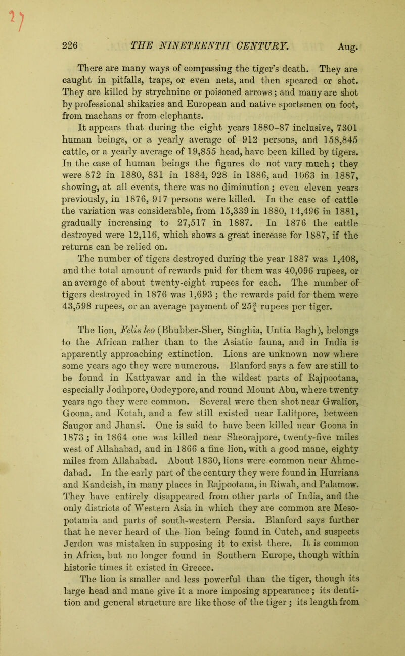 There are many ways of compassing the tiger’s death. They are caught in pitfalls, traps, or even nets, and then speared or shot. They are killed by strychnine or poisoned arrows; and many are shot by professional shikaries and European and native sportsmen on foot, from machans or from elephants. It appears that during the eight years 1880-87 inclusive, 7301 human beings, or a yearly average of 912 persons, and 158,845 cattle, or a yearly average of 19,855 head, have been killed by tigers. In the case of human beings the figures do not vary much; they were 872 in 1880, 831 in 1884, 928 in 1886, and 1063 in 1887, showing, at all events, there was no diminution; even eleven years previously, in 1876, 917 persons were killed. In the case of cattle the variation was considerable, from 15,339 in 1880, 14,496 in 1881, gradually increasing to 27,517 in 1887. In 1876 the cattle destroyed were 12,116, which shows a great increase for 1887, if the returns can be relied on. The number of tigers destroyed during the year 1887 was 1,408, and the total amount of rewards paid for them was 40,096 rupees, or an average of about twenty-eight rupees for each. The number of tigers destroyed in 1876 was 1,693 ; the rewards paid for them were 43,598 rupees, or an average payment of 25 j rupees per tiger. The lion, Felis leo (Bhubber-Sher, Singhia, Untia Bagh), belongs to the African rather than to the Asiatic fauna, and in India is apparently approaching extinction. Lions are unknown now where some years ago they were numerous. Blanford says a few are still to be found in Kattyawar and in the wildest parts of Kajpootana, especially Jodhpore, Oodeypore, and round Mount Abu, where twenty years ago they were common. Several were then shot near Gwalior, Groona, and Kotah, and a few still existed near Lalitpore, between Saugor and Jhansi. One is said to have been killed near Groona in 1873 ; in 1864 one was killed near Sheorajpore, twenty-five miles west of Allahabad, and in 1866 a fine lion, with a good mane, eighty miles from Allahabad. About 1830, lions were common near Ahme- dabad. In the early part of the century they were found in Humana and Kandeish, in many places in Rajpootana, in Riwah, and Palamow. They have entirely disappeared from other parts of India, and the only districts of Western Asia in which they are common are Meso- potamia and parts of south-western Persia. Blanford says further that he never heard of the lion being found in Cutch, and suspects Jerdon was mistaken in supposing it to exist there. It is common in Africa, but no longer found in Southern Europe, though within historic times it existed in Greece. The lion is smaller and less powerful than the tiger, though its large head and mane give it a more imposing appearance; its denti- tion and general structure are like those of the tiger ; its length from