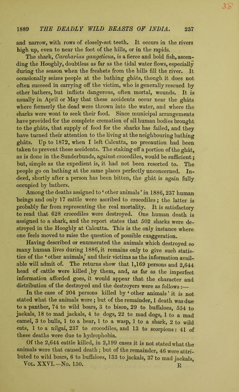 and narrow, with rows of closely-set teeth. It occurs in the rivers high up, even to near the foot of the hills, or in the rapids. The shark, Garcharias gangeticus, is a fierce and bold fish, ascen- ding the Hooghly, doubtless as far as the tidal water flows, especially during the season when the freshets from the hills fill the river. It occasionally seizes people at the bathing ghats, though it does not often succeed in carrying off the victim, who is generally rescued by other bathers, but inflicts dangerous, often mortal, wounds. It is usually in April or May that these accidents occur near the ghats where formerly the dead were thrown into the water, and where the sharks were wont to seek their food. Since municipal arrangements have provided for the complete cremation of all human bodies brought to the ghats, that supply of food for the sharks has failed, and they have turned their attention to the living at the neighbouring bathing ghats. Up to 1872, when I left Calcutta, no precaution had been taken to prevent these accidents. The staking off a portion of the ghat, as is done in the Sunderbunds, against crocodiles, would be sufficient; but, simple as the expedient is, it had not been resorted to. The people go on bathing at the same places perfectly unconcerned. In- deed, shortly after a person has been bitten, the ghat is again fully occupied by bathers. Among the deaths assigned to 4 other animals ’ in 1886, 237 human beings and only 17 cattle were ascribed to crocodiles; the latter is probably far from representing the real mortality. It is satisfactory to read that 628 crocodiles were destroyed. One human death is assigned to a shark, and the report states that 502 sharks were de- stroyed in the Hooghly at Calcutta. This is the only instance where one feels moved to raise the question of possible exaggeration. Having described or enumerated the animals which destroyed so many human lives during 1886, it remains only to give such statis- tics of the 4 other animals/ and their victims as the information avail- able will admit of. The returns show that 1,169 persons and 2,644 head of cattle were killed Lby them, and, as far as the imperfect information afforded goes, it would appear that the character and distribution of the destroyed and the destroyers were as follows : In the case of 204 persons killed by 4 other animals ’ it is not stated what the animals were; but of the remainder, 1 death was due to a panther, 74 to wild boars, 3 to bison, 29 to buffaloes, 554 to jackals, 18 to mad jackals, 4 to dogs, 22 to mad dogs, 1 to a mad camel, 3 to bulls, 1 to a bear, 1 to a wasp, 1 to a shark, 2 to wild cats, 1 to a nilgai, 237 to crocodiles, and 13 to scorpions: 41 of these deaths were due to hydrophobia. Of the 2,644 cattle killed, in 2,199 cases it is not stated what the animals were that caused death; but of the remainder, 46 were attri- buted to wild boars, 6 to buffaloes, 133 to jackals, 37 to mad jackals Vol. XXVI.— No. 150. T?