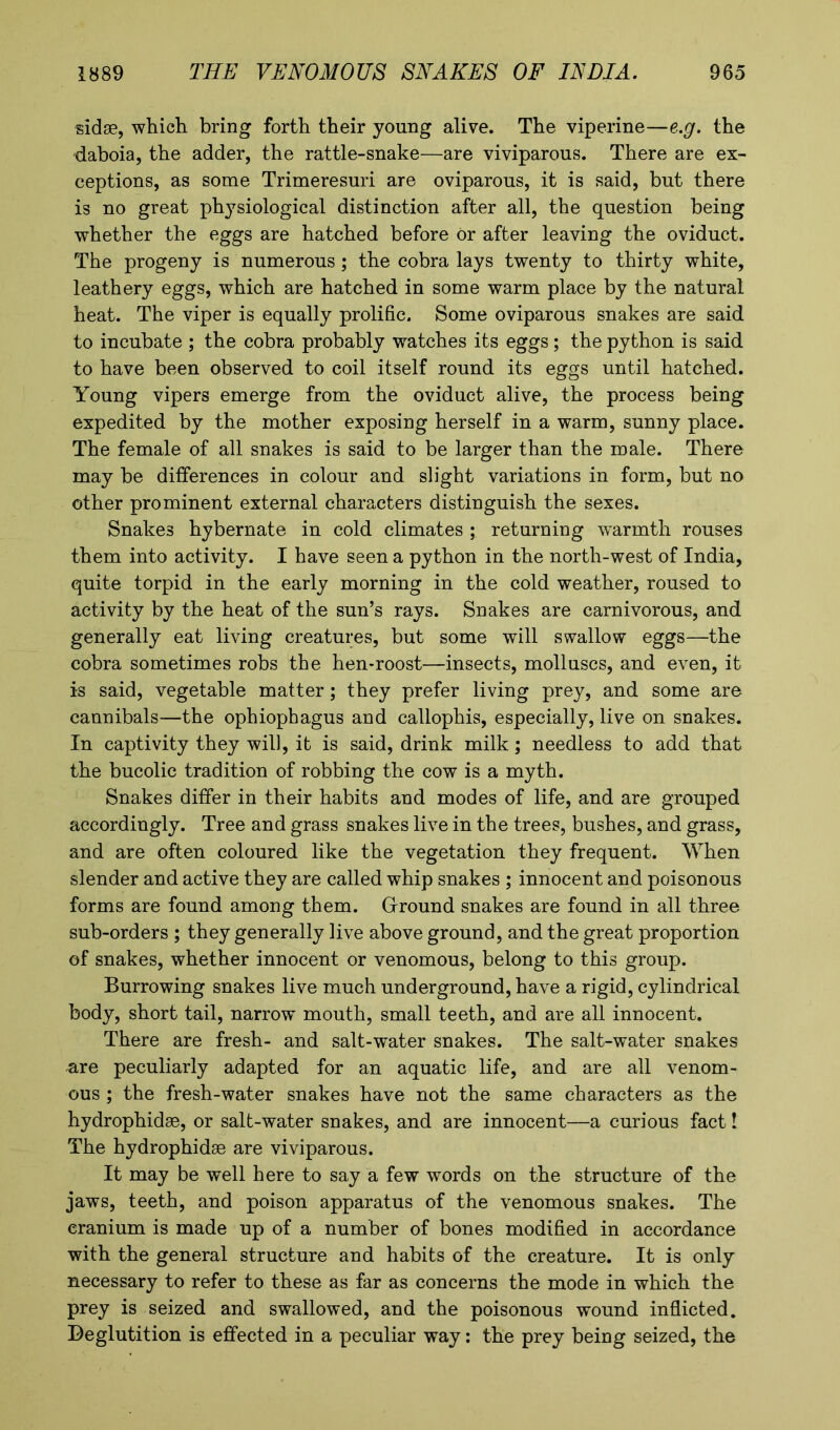 sidse, which bring forth their young alive. The viperine—e.g. the daboia, the adder, the rattle-snake—are viviparous. There are ex- ceptions, as some Trimeresuri are oviparous, it is said, but there is no great physiological distinction after all, the question being whether the eggs are hatched before or after leaving the oviduct. The progeny is numerous ; the cobra lays twenty to thirty white, leathery eggs, which are hatched in some warm place by the natural heat. The viper is equally prolific. Some oviparous snakes are said to incubate ; the cobra probably watches its eggs; the python is said to have been observed to coil itself round its eggs until hatched. Young vipers emerge from the oviduct alive, the process being expedited by the mother exposing herself in a warm, sunny place. The female of all snakes is said to be larger than the male. There may be differences in colour and slight variations in form, but no other prominent external characters distinguish the sexes. Snakes hybernate in cold climates ; returning warmth rouses them into activity. I have seen a python in the north-west of India, quite torpid in the early morning in the cold weather, roused to activity by the heat of the sun’s rays. Snakes are carnivorous, and generally eat living creatures, but some will swallow eggs—the cobra sometimes robs the hen-roost—insects, molluscs, and even, it is said, vegetable matter; they prefer living prey, and some are cannibals—the ophiophagus and callophis, especially, live on snakes. In captivity they will, it is said, drink milk; needless to add that the bucolic tradition of robbing the cow is a myth. Snakes differ in their habits and modes of life, and are grouped accordingly. Tree and grass snakes live in the trees, bushes, and grass, and are often coloured like the vegetation they frequent. When slender and active they are called whip snakes ; innocent and poisonous forms are found among them. Ground snakes are found in all three sub-orders ; they generally live above ground, and the great proportion of snakes, whether innocent or venomous, belong to this group. Burrowing snakes live much underground, have a rigid, cylindrical body, short tail, narrow mouth, small teeth, and are all innocent. There are fresh- and salt-water snakes. The salt-water snakes are peculiarly adapted for an aquatic life, and are all venom- ous ; the fresh-water snakes have not the same characters as the hydrophidae, or salt-water snakes, and are innocent—a curious fact! The hydrophidae are viviparous. It may be well here to say a few words on the structure of the jaws, teeth, and poison apparatus of the venomous snakes. The cranium is made up of a number of bones modified in accordance with the general structure and habits of the creature. It is only necessary to refer to these as far as concerns the mode in which the prey is seized and swallowed, and the poisonous wound inflicted. Deglutition is effected in a peculiar way: the prey being seized, the