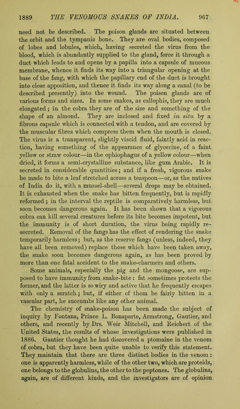 need not be described. The poison glands are situated between the orbit and the tympanic bone. They are oval bodies, composed of lobes and lobules, which, having secreted the virus from the blood, which is abundantly supplied to the gland, force it through a duct which leads to and opens by a papilla into a capsule of mucous membrane, whence it finds its way into a triangular opening at the base of the fang, with which the papillary end of the duct is brought into close apposition, and thence it finds its way along a canal (to be described presently) into the wound. The poison glands are of various forms and sizes. In some snakes, as callophis, they are much elongated; in the cobra they are of the size and something of the shape of an almond. They are inclosed and fixed in situ by a fibrous capsule which is connected with a tendon, and are covered by the muscular fibres which compress them when the mouth is closed. The virus is a transparent, slightly viscid fluid, faintly acid in reac- tion, having something of the appearance of glycerine, of a faint yellow or straw colour—in the ophiophagus of a yellow colour—when dried, it forms a semi-crystalline substance, like gum Arabic. It is secreted in considerable quantities; and if a fresh, vigorous snake be made to bite a leaf stretched across a teaspoon—or, as the natives of India do it, with a mussel-shell—several drops may be obtained. It is exhausted when the snake has bitten frequently, but is rapidly reformed ; in the interval the reptile is comparatively harmless, but soon becomes dangerous again. It has been shown that a vigorous cobra can kill several creatures before its bite becomes impotent, but the immunity is of short duration, the virus being rapidly re- secreted. Removal of the fangs has the effect of rendering the snake temporarily harmless; but, as the reserve fangs (unless, indeed, they have all been removed) replace those which have been taken away, the snake soon becomes dangerous again, as has been proved by more than one fatal accident to the snake-charmers and others. Some animals, especially the pig and the mongoose, are sup- posed to have immunity from snake-bite : fat sometimes protects the former, and the latter is so wiry and active that he frequently escapes with only a scratch; but, if either of them be fairly bitten in a vascular part, he succumbs like any other animal. The chemistry of snake-poison has been made the subject of inquiry by Fontana, Prince L. Bonaparte, Armstrong, Gautier, and others, and recently by Drs. Weir Mitchell, and Reichert of the United States, the results of whose investigations were published in 1886. Gautier thought he had discovered a ptomaine in the venom of cobra, but they have been quite unable to verify this statement. They maintain that there are three distinct bodies in the venom : one is apparently harmless, while of the other two, which are proteids, one belongs to the globulins, the other to the peptones. The globulins, again, are of different kinds, and the investigators are of opinion