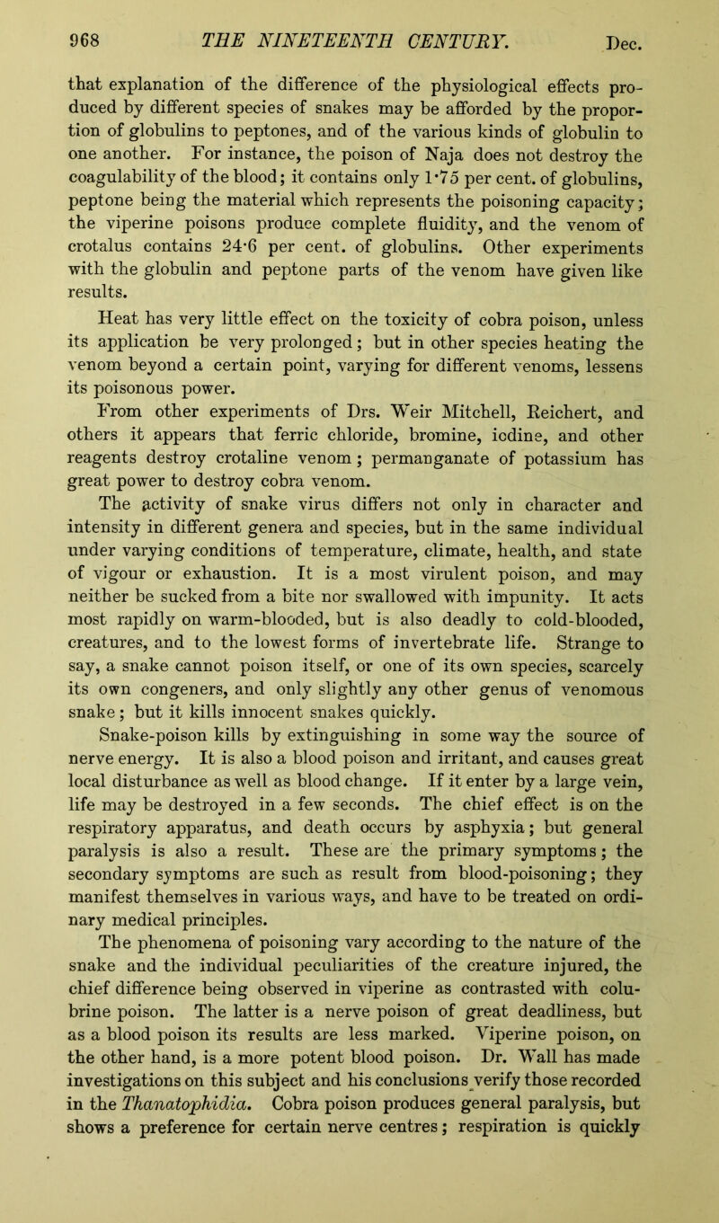 that explanation of the difference of the physiological effects pro- duced by different species of snakes may be afforded by the propor- tion of globulins to peptones, and of the various kinds of globulin to one another. For instance, the poison of Naja does not destroy the coagulability of the blood; it contains only 1*75 per cent, of globulins, peptone being the material which represents the poisoning capacity; the viperine poisons produce complete fluidity, and the venom of crotalus contains 24*6 per cent, of globulins. Other experiments with the globulin and peptone parts of the venom have given like results. Heat has very little effect on the toxicity of cobra poison, unless its application be very prolonged; but in other species heating the venom beyond a certain point, varying for different venoms, lessens its poisonous power. From other experiments of Drs. Weir Mitchell, Keichert, and others it appears that ferric chloride, bromine, iodine, and other reagents destroy crotaline venom ; permanganate of potassium has great power to destroy cobra venom. The activity of snake virus differs not only in character and intensity in different genera and species, but in the same individual under varying conditions of temperature, climate, health, and state of vigour or exhaustion. It is a most virulent poison, and may neither be sucked from a bite nor swallowed with impunity. It acts most rapidly on warm-blooded, but is also deadly to cold-blooded, creatures, and to the lowest forms of invertebrate life. Strange to say, a snake cannot poison itself, or one of its own species, scarcely its own congeners, and only slightly any other genus of venomous snake; but it kills innocent snakes quickly. Snake-poison kills by extinguishing in some way the source of nerve energy. It is also a blood poison and irritant, and causes great local disturbance as well as blood change. If it enter by a large vein, life may be destroyed in a few seconds. The chief effect is on the respiratory apparatus, and death occurs by asphyxia; but general paralysis is also a result. These are the primary symptoms; the secondary symptoms are such as result from blood-poisoning; they manifest themselves in various w'ays, and have to be treated on ordi- nary medical principles. The phenomena of poisoning vary according to the nature of the snake and the individual peculiarities of the creature injured, the chief difference being observed in viperine as contrasted with colu- brine poison. The latter is a nerve poison of great deadliness, but as a blood poison its results are less marked. Viperine poison, on the other hand, is a more potent blood poison. Dr. Wall has made investigations on this subject and his conclusions verify those recorded in the Thanatophidia. Cobra poison produces general paralysis, but shows a preference for certain nerve centres; respiration is quickly