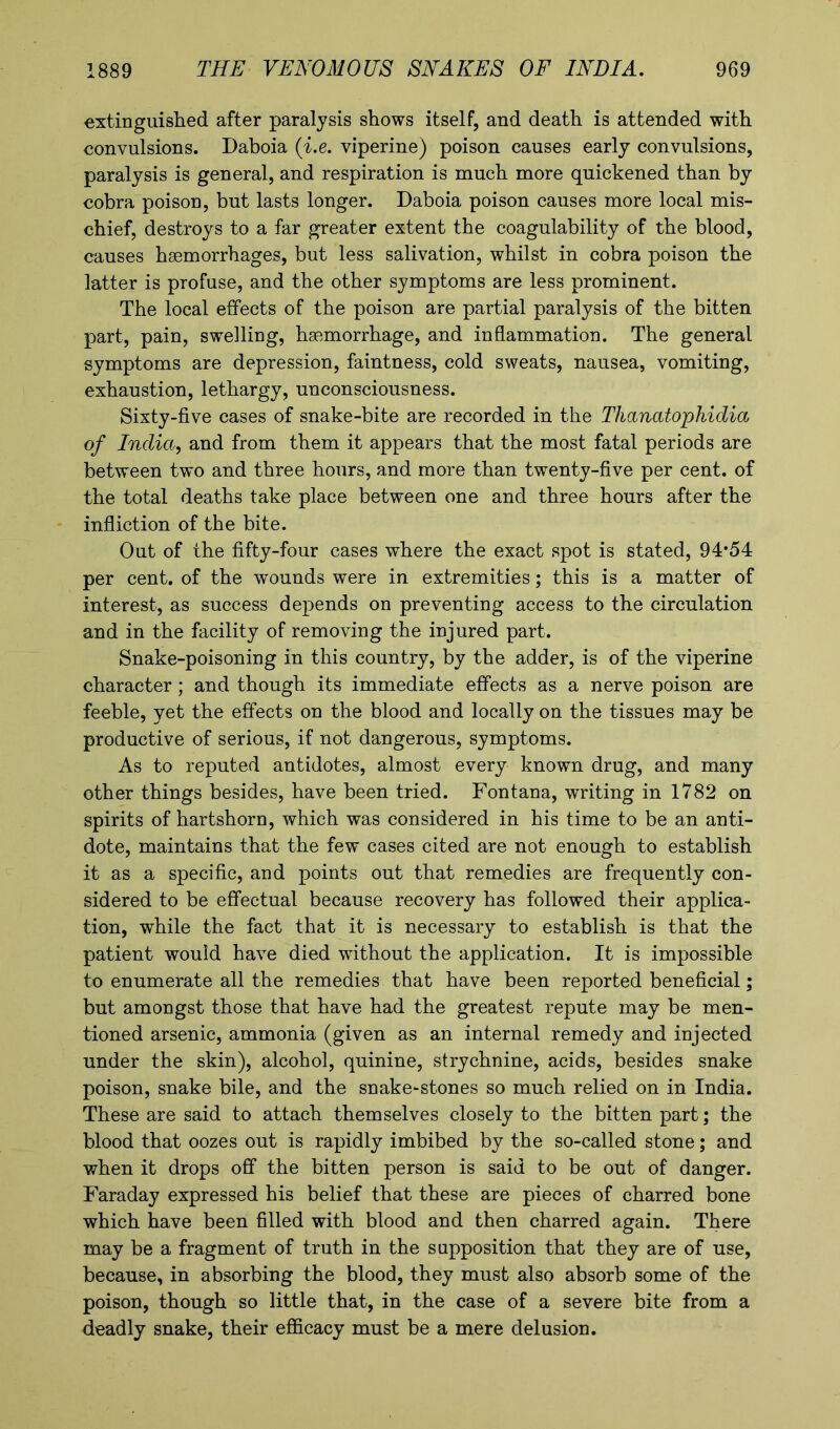 extinguished after paralysis shows itself, and death is attended with convulsions. Daboia (i.e, viperine) poison causes early convulsions, paralysis is general, and respiration is much more quickened than by cobra poison, but lasts longer. Daboia poison causes more local mis- chief, destroys to a far greater extent the coagulability of the blood, causes haemorrhages, but less salivation, whilst in cobra poison the latter is profuse, and the other symptoms are less prominent. The local effects of the poison are partial paralysis of the bitten part, pain, swelling, haemorrhage, and inflammation. The general symptoms are depression, faintness, cold sweats, nausea, vomiting, exhaustion, lethargy, unconsciousness. Sixty-five cases of snake-bite are recorded in the Thanatophidia of India, and from them it appears that the most fatal periods are between two and three hours, and more than twenty-five per cent, of the total deaths take place between one and three hours after the infliction of the bite. Out of the fifty-four cases where the exact spot is stated, 94*54 per cent, of the wounds were in extremities; this is a matter of interest, as success depends on preventing access to the circulation and in the facility of removing the injured part. Snake-poisoning in this country, by the adder, is of the viperine character; and though its immediate effects as a nerve poison are feeble, yet the effects on the blood and locally on the tissues may be productive of serious, if not dangerous, symptoms. As to reputed antidotes, almost every known drug, and many other things besides, have been tried. Fontana, writing in 1782 on spirits of hartshorn, which was considered in his time to be an anti- dote, maintains that the few cases cited are not enough to establish it as a specific, and points out that remedies are frequently con- sidered to be effectual because recovery has followed their applica- tion, while the fact that it is necessary to establish is that the patient would have died without the application. It is impossible to enumerate all the remedies that have been reported beneficial; but amongst those that have had the greatest repute may be men- tioned arsenic, ammonia (given as an internal remedy and injected under the skin), alcohol, quinine, strychnine, acids, besides snake poison, snake bile, and the snake-stones so much relied on in India. These are said to attach themselves closely to the bitten part; the blood that oozes out is rapidly imbibed by the so-called stone; and when it drops off the bitten person is said to be out of danger. Faraday expressed his belief that these are pieces of charred bone which have been filled with blood and then charred again. There may be a fragment of truth in the supposition that they are of use, because, in absorbing the blood, they must also absorb some of the poison, though so little that, in the case of a severe bite from a deadly snake, their efficacy must be a mere delusion.