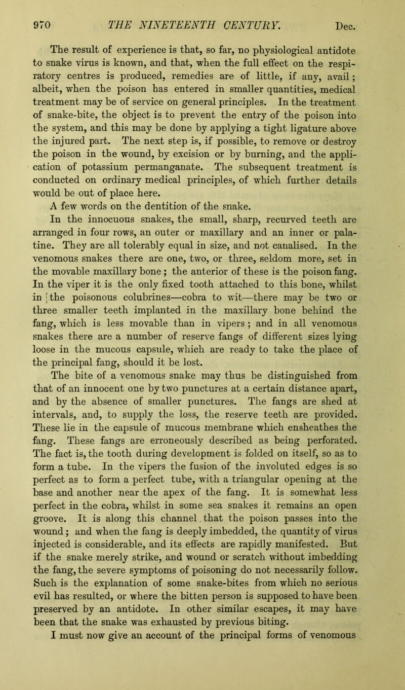 The result of experience is that, so far, no physiological antidote to snake virus is known, and that, when the full effect on the respi- ratory centres is produced, remedies are of little, if any, avail; albeit, when the poison has entered in smaller quantities, medical treatment may be of service on general principles. In the treatment of snake-bite, the object is to prevent the entry of the poison into the system, and this may be done by applying a tight ligature above the injured part. The next step is, if possible, to remove or destroy the poison in the wound, by excision or by burning, and the appli- cation of potassium permanganate. The subsequent treatment is conducted on ordinary medical principles, of which further details would be out of place here. A few words on the dentition of the snake. In the innocuous snakes, the small, sharp, recurved teeth are arranged in four rows, an outer or maxillary and an inner or pala- tine. They are all tolerably equal in size, and not canalised. In the venomous snakes there are one, two, or three, seldom more, set in the movable maxillary bone; the anterior of these is the poison fang. In the viper it is the only fixed tooth attached to this bone, whilst in [ the poisonous colubrines—cobra to wit—there may be two or three smaller teeth implanted in the maxillary bone behind the fang, which is less movable than in vipers ; and in all venomous snakes there are a number of reserve fangs of different sizes lying loose in the mucous capsule, which are ready to take the place of the principal fang, should it be lost. The bite of a venomous snake may thus be distinguished from that of an innocent one by two punctures at a certain distance apart, and by the absence of smaller punctures. The fangs are shed at intervals, and, to supply the loss, the reserve teeth are provided. These lie in the capsule of mucous membrane which ensheathes the fang. These fangs are erroneously described as being perforated. The fact is, the tooth during development is folded on itself, so as to form a tube. In the vipers the fusion of the involuted edges is so perfect as to form a perfect tube, with a triangular opening at the base and another near the apex of the fang. It is somewhat less perfect in the cobra, whilst in some sea snakes it remains an open groove. It is along this channel that the poison passes into the wound; and when the fang is deeply imbedded, the quantity of virus injected is considerable, and its effects are rapidly manifested. But if the snake merely strike, and wound or scratch without imbedding the fang, the severe symptoms of poisoning do not necessarily follow. Such is the explanation of some snake-bites from which no serious evil has resulted, or where the bitten person is supposed to have been preserved by an antidote. In other similar escapes, it may have been that the snake was exhausted by previous biting. I must now give an account of the principal forms of venomous