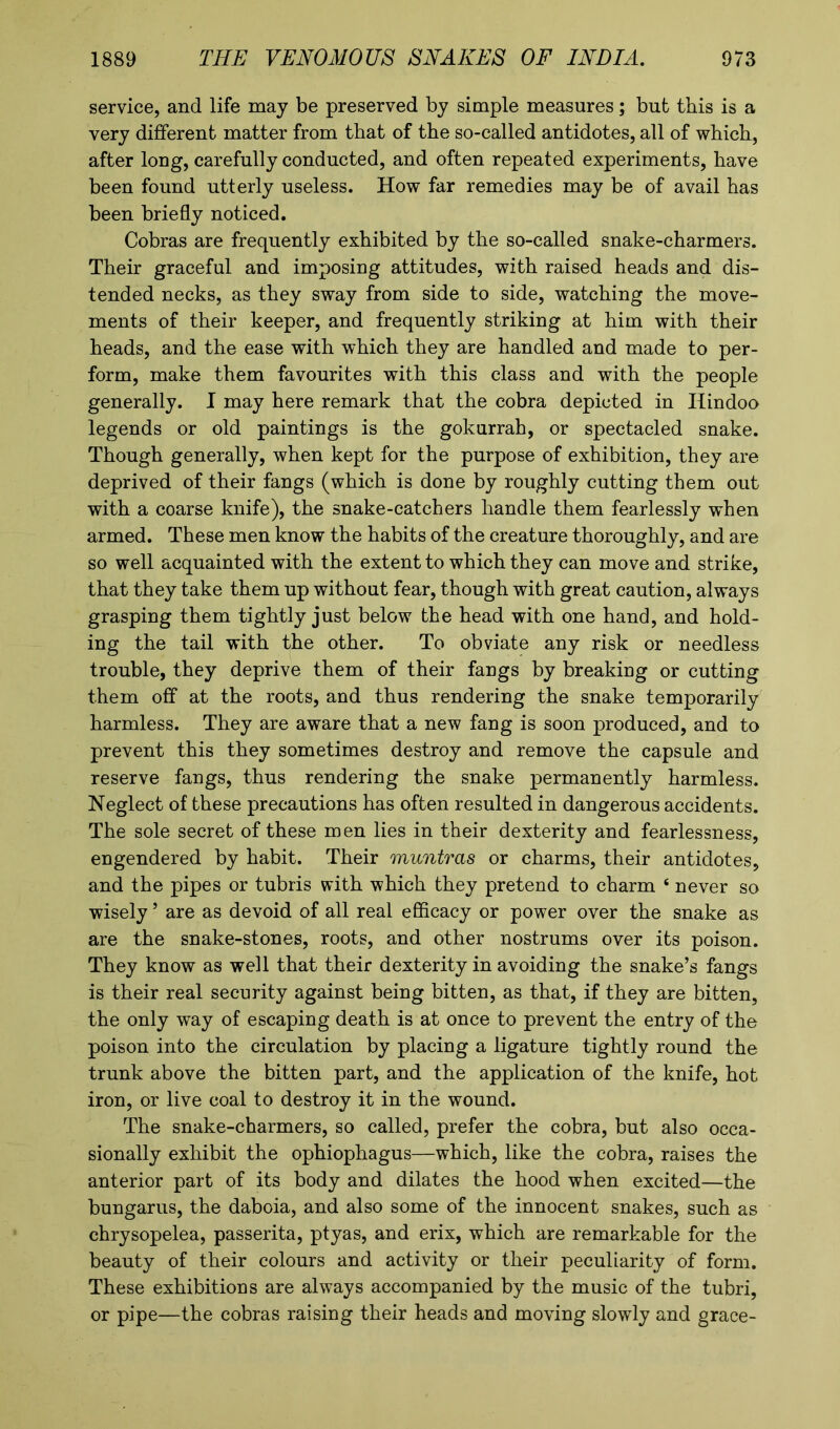 service, and life may be preserved by simple measures; but this is a very different matter from that of the so-called antidotes, all of which, after long, carefully conducted, and often repeated experiments, have been found utterly useless. How far remedies may be of avail has been briefly noticed. Cobras are frequently exhibited by the so-called snake-charmers. Their graceful and imposing attitudes, with raised heads and dis- tended necks, as they sway from side to side, watching the move- ments of their keeper, and frequently striking at him with their heads, and the ease with which they are handled and made to per- form, make them favourites with this class and with the people generally. I may here remark that the cobra depicted in Hindoo legends or old paintings is the gokurrah, or spectacled snake. Though generally, when kept for the purpose of exhibition, they are deprived of their fangs (which is done by roughly cutting them out with a coarse knife), the snake-catchers handle them fearlessly when armed. These men know the habits of the creature thoroughly, and are so well acquainted with the extent to which they can move and strike, that they take them up without fear, though with great caution, always grasping them tightly just below the head with one hand, and hold- ing the tail with the other. To obviate any risk or needless trouble, they deprive them of their fangs by breaking or cutting them off at the roots, and thus rendering the snake temporarily harmless. They are aware that a new fang is soon produced, and to prevent this they sometimes destroy and remove the capsule and reserve fangs, thus rendering the snake permanently harmless. Neglect of these precautions has often resulted in dangerous accidents. The sole secret of these men lies in their dexterity and fearlessness, engendered by habit. Their muntras or charms, their antidotes, and the pipes or tubris with which they pretend to charm 4 never so wisely5 are as devoid of all real efficacy or power over the snake as are the snake-stones, roots, and other nostrums over its poison. They know as well that their dexterity in avoiding the snake’s fangs is their real security against being bitten, as that, if they are bitten, the only way of escaping death is at once to prevent the entry of the poison into the circulation by placing a ligature tightly round the trunk above the bitten part, and the application of the knife, hot iron, or live coal to destroy it in the wound. The snake-charmers, so called, prefer the cobra, but also occa- sionally exhibit the ophiophagus—which, like the cobra, raises the anterior part of its body and dilates the hood when excited—the bungarus, the daboia, and also some of the innocent snakes, such as chrysopelea, passerita, ptyas, and erix, which are remarkable for the beauty of their colours and activity or their peculiarity of form. These exhibitions are always accompanied by the music of the tubri, or pipe—the cobras raising their heads and moving slowly and grace-