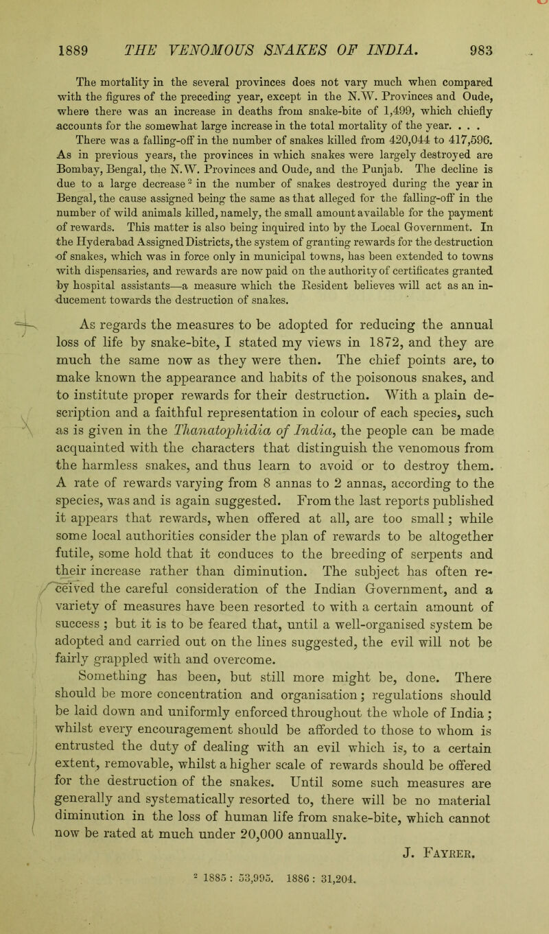 V__. 1889 THE VENOMOUS SNAKES OF INDIA. 983 The mortality in the several provinces does not vary much when compared with the figures of the preceding year, except in the N.W. Provinces and Oude, where there was an increase in deaths from snalie-hite of 1,499, which chiefly ■accounts for the somewhat large increase in the total mortality of the year. . . . There was a falling-off in the number of snakes killed from 420,044 to 417,596. As in previous years, the provinces in which snakes were largely destroyed are Bombay, Bengal, the N.W. Provinces and Oude, and the Punjab. The decline is due to a large decrease2 in the number of snakes destroyed during the year in Bengal, the cause assigned being the same as that alleged for the falling-off in the number of wild animals killed, namely, the small amount available for the payment of rewards. This matter is also being inquired into by the Local Government. In the Hyderabad Assigned Districts, the system of granting rewards for the destruction of snakes, which was in force only in municipal towns, has been extended to towns with dispensaries, and rewards are now paid on the authority of certificates granted by hospital assistants—a measure which the Resident believes will act as an in- ducement towards the destruction of snakes. As regards the measures to be adopted for reducing the annual loss of life by snake-bite, I stated my views in 1872, and they are much the same now as they were then. The chief points are, to make known the appearance and habits of the poisonous snakes, and to institute proper rewards for their destruction. With a plain de- scription and a faithful representation in colour of each species, such as is given in the Thanatojphidia of India, the people can be made acquainted with the characters that distinguish the venomous from the harmless snakes, and thus learn to avoid or to destroy them. A rate of rewards varying from 8 annas to 2 annas, according to the species, was and is again suggested. From the last reports published it appears that rewards, when offered at all, are too small; while some local authorities consider the plan of rewards to be altogether futile, some hold that it conduces to the breeding of serpents and their increase rather than diminution. The subject has often re- Z' ceived the careful consideration of the Indian Government, and a variety of measures have been resorted to with a certain amount of success ; but it is to be feared that, until a well-organised system be adopted and carried out on the lines suggested, the evil will not be fairly grappled with and overcome. Something has been, but still more might be, done. There should be more concentration and organisation; regulations should be laid down and uniformly enforced throughout the whole of India ; whilst every encouragement should be afforded to those to whom is entrusted the duty of dealing with an evil which is, to a certain extent, removable, whilst a higher scale of rewards should be offered for the destruction of the snakes. Until some such measures are generally and systematically resorted to, there will be no material diminution in the loss of human life from snake-bite, which cannot now be rated at much under 20,000 annually. J. Fayeer. 2 1885 : 53,995. 1886 : 31,204.