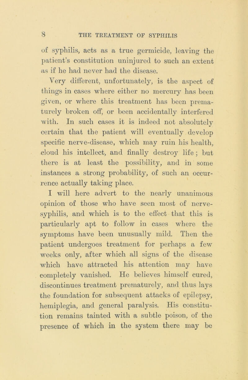 of syphilis, acts as a true germicide, leaving the patient’s constitution uninjured to such an extent as if he had never had the disease. Very different, unfortunately, is the aspect of things in cases where either no mercury has been given, or where this treatment has been prema- turely broken off, or been accidentally interfered with. In such cases it is indeed not absolutely certain that the patient will eventually develop specific nerve-disease, which may ruin his health, cloud his intellect, and finally destroy life ; but there is at least the possibility, and in some instances a strong probability, of such an occur- rence actually taking place. I will here advert to the nearly unanimous opinion of those who have seen most of nerve- syphilis, and which is to the effect that this is particularly apt to follow in cases where the symptoms have been unusually mild. Then the patient undergoes treatment for perhaps a few weeks only, after which all signs of the disease which have attracted his attention may have completely vanished. He believes himself cured, discontinues treatment prematurely, and thus lays the foundation for subsequent attacks of epilepsy, hemiplegia, and general paralysis. His constitu- tion remains tainted with a subtle poison, of the presence of which in the system there may be