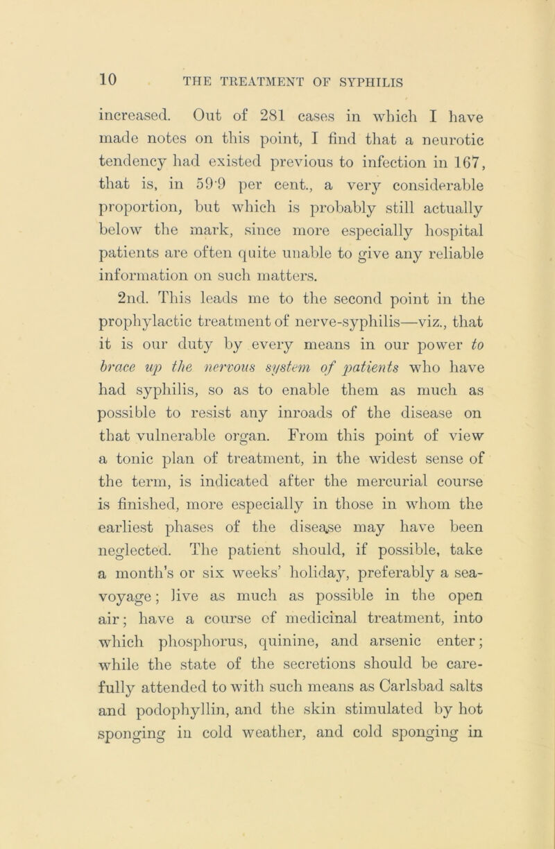 increased. Out of 281 cases in which I have made notes on this point, I find that a neurotic tendency had existed previous to infection in 167, that is, in 59 9 per cent., a very considerable proportion, but which is probably still actually below the mark, since more especially hospital patients are often quite unable to give any reliable information on such matters. 2nd. This leads me to the second point in the prophylactic treatment of nerve-syphilis—viz., that it is our duty by every means in our power to brace up the nervous system of patients who have had syphilis, so as to enable them as much as possible to resist any inroads of the disease on that vulnerable organ. From this point of view a tonic plan of treatment, in the widest sense of the term, is indicated after the mercurial course is finished, more especially in those in whom the earliest phases of the disea^^se may have been neglected. The patient should, if possible, take a month’s or six weeks’ holiday, preferably a sea- voyage ; live as much as possible in the open air; have a course of medicinal treatment, into which phosphorus, quinine, and arsenic enter; while the state of the secretions should be care- fully attended to with such means as Carlsbad salts and podophyllin, and the skin stimulated by hot sponging in cold weather, and cold sponging in