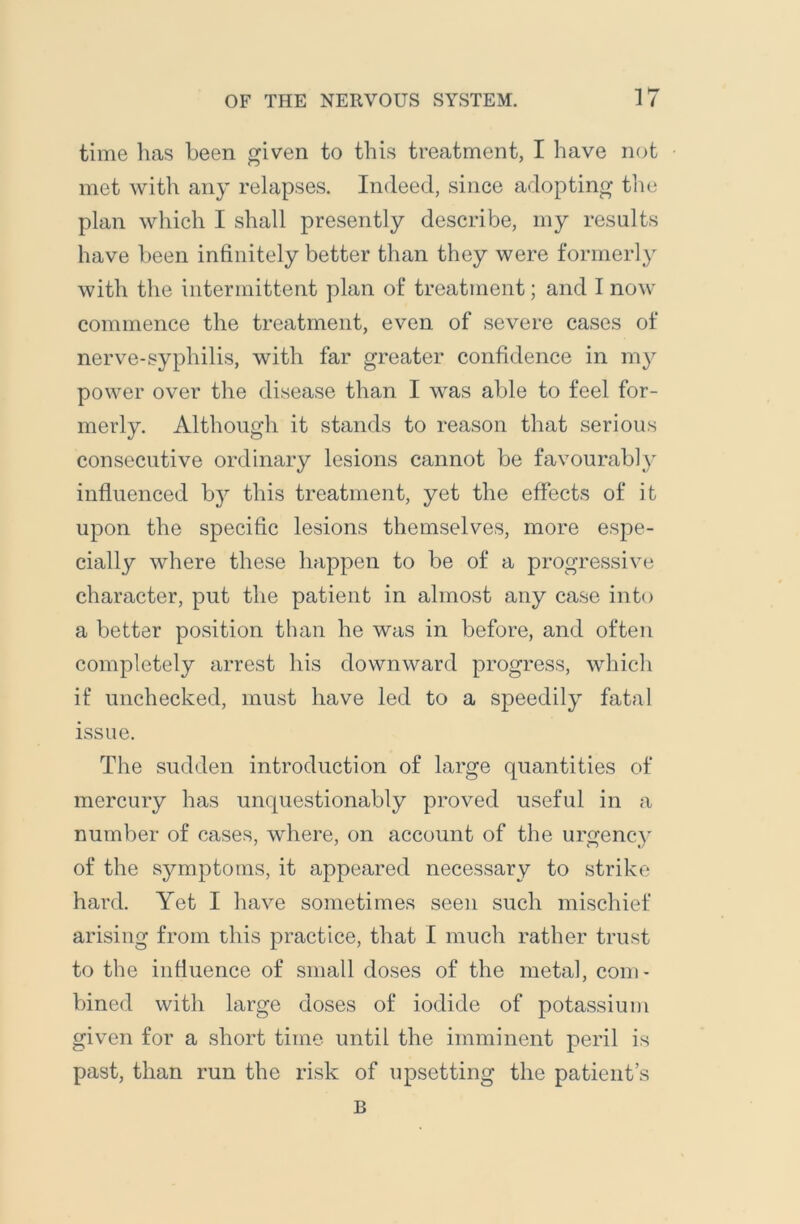 time has been given to this treatment, I have not met with any relapses. Indeed, since adopting the plan which I shall presently describe, my results have been infinitely better than they were formerly with the intermittent plan of treatment; and I now commence the treatment, even of severe cases of nerve-syphilis, with far greater confidence in my power over the disease than I was able to feel for- merly. Although it stands to reason that serious consecutive ordinary lesions cannot be favourably influenced by this treatment, yet the effects of it upon the specific lesions themselves, more espe- cially where these happen to be of a progressive character, put the patient in almost any case into a better position than he was in before, and often completely arrest his downward progress, which if unchecked, must have led to a speedily fatal issue. The sudden introduction of large quantities of mercury has unquestionably proved useful in a number of cases, where, on account of the urgency of the symptoms, it appeared necessary to strike hard. Yet I have sometimes seen such mischief arising from this practice, that I much rather trust to the influence of small doses of the metal, com- bined with large doses of iodide of potassium given for a short time until the imminent peril is past, than run the risk of upsetting the patient s B