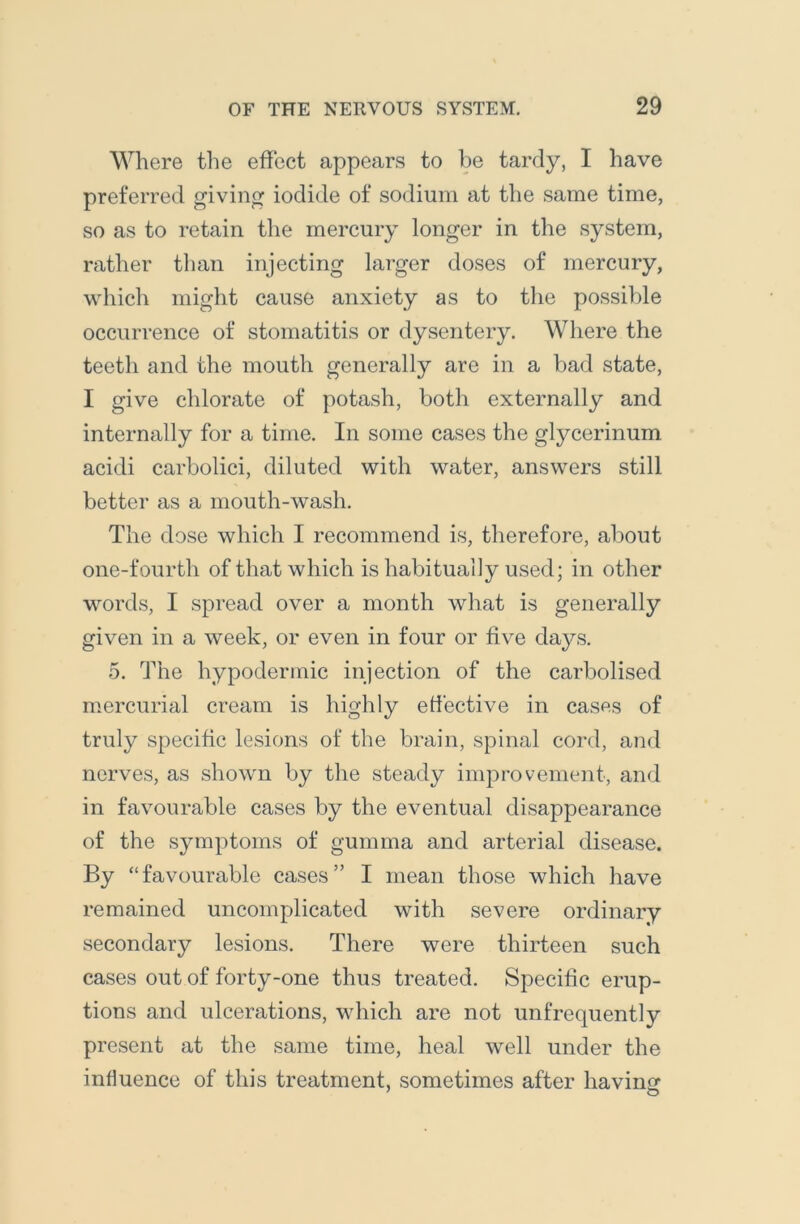 Where the effect appears to be tardy, I have preferred giving iodide of sodium at the same time, so as to retain the mercury longer in the system, rather than injecting larger doses of mercury, which might cause anxiety as to the possible occurrence of stomatitis or dysentery. Where the teeth and the mouth generally are in a bad state, I give chlorate of potash, both externally and internally for a time. In some cases the glycerinum acidi carbolici, diluted with water, answers still better as a mouth-wash. The dose which I recommend is, therefore, about one-fourth of that which is habitually used; in other words, I spread over a month what is generally given in a week, or even in four or five days. 5. The hypodermic injection of the carbolised mercurial cream is highly elective in cases of truly specific lesions of the brain, spinal cord, and nerves, as shown by the steady improvement, and in favourable cases by the eventual disappearance of the symptoms of gumma and arterial disease. By “favourable cases” I mean those which have remained uncomplicated with severe ordinary secondary lesions. There were thirteen such cases out of forty-one thus treated. Specific erup- tions and ulcerations, which are not unfrequently present at the same time, heal well under the influence of this treatment, sometimes after havinsr