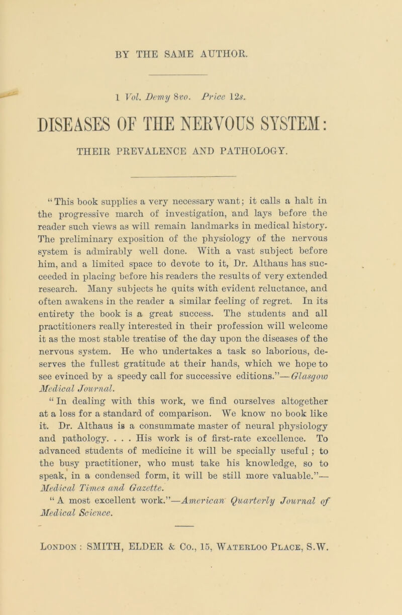 BY THE SAME AUTHOR. 1 Vol. Demy Svo. Price 12^. DISEASES OF THE NEEVOUS SYSTEM: THEIR PREVALENCE AND PATHOLOGY. “ This book supplies a very necessary want; it calls a halt in the progressive march of investigation, and lays before the reader such views as will remain landmarks in medical history. The preliminary exposition of the physiology of the nervous system is admirably well done. With a vast subject before him, and a limited space to devote to it, Dr. Althaus has suc- ceeded in placing before his readers the results of very extended research. Many subjects he quits with evident reluctance, and often awakens in the reader a similar feeling of regret. In its entirety the book is a great success. The students and all practitioners really interested in their profession will welcome it as the most stable treatise of the day upon the diseases of the nervous system. He who undertakes a task so laborious, de- serves the fullest gratitude at their hands, which we hope to see evinced by a speedy call for successive editions.”—Glasgow Medical Journal. “ In dealing with this work, we find ourselves altogether at a loss for a standard of comparison. We know no book like it. Dr. Althaus is a consummate master of neural physiology and pathology. . . . His work is of first-rate excellence. To advanced students of medicine it will be specially useful; to the busy practitioner, who must take his knowledge, so to f speak, in a condensed form, it will be still more valuable.”— Medical Times and Gazette. “ A most excellent work.”—American Quarterly Journal of Medical Scieyice. London : SMITH, ELDER & Co., 15, Waterloo Place, S.W.