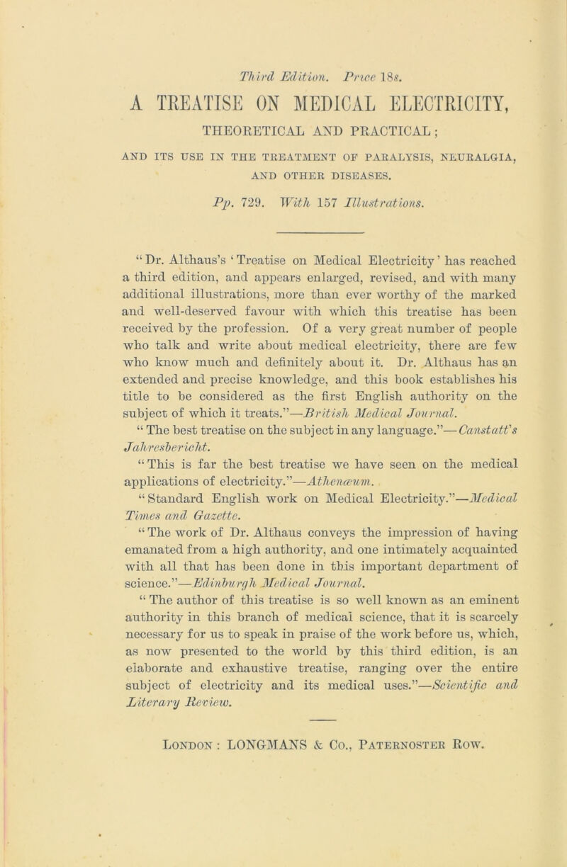 Third Edition. Price 18.?. A TREATISE ON MEDICAL ELECTRICITY, THEORETICAL AND PRACTICAL; AND ITS USE IN THE TREATMENT OF PARALYSIS, NEURALGIA, AND OTHER DISEASES. Pj). 729. With 157 Illmtrations. “ Dr. Althaus’s ‘ Treatise on Medical Electricity ’ has reached a third edition, and appears enlarged, revised, and with many additional illustrations, more than ever worthy of the marked and well-deserved favour with which this treatise has been received by the profession. Of a very great number of people who talk and write about medical electricity, there are few who know much and definitely about it. Dr. Althaus has an extended and precise knowledge, and this book establishes his title to be considered as the first English authority on the subject of which it treats.”—British Medical Journal. “ The best treatise on the subject in any language.”—Canstatt's Jahreshericht. “This is far the best treatise we have seen on the medical applications of electricity.”— “Standard English work on Medical Electricity.”—Medical Times and Gazette. “ The work of Dr. Althaus conveys the impression of having emanated from a high authority, and one intimately acquainted with all that has been done in this important department of science.”—Edinhurah Medical Journal. “ The author of this treatise is so well known as an eminent authority in this branch of medical science, that it is scarcely necessary for us to speak in praise of the work before us, which, as now presented to the world by this third edition, is an elaborate and exhaustive treatise, ranging over the entire subject of electricity and its medical uses.”—Scientific and Literary Bevieiv.