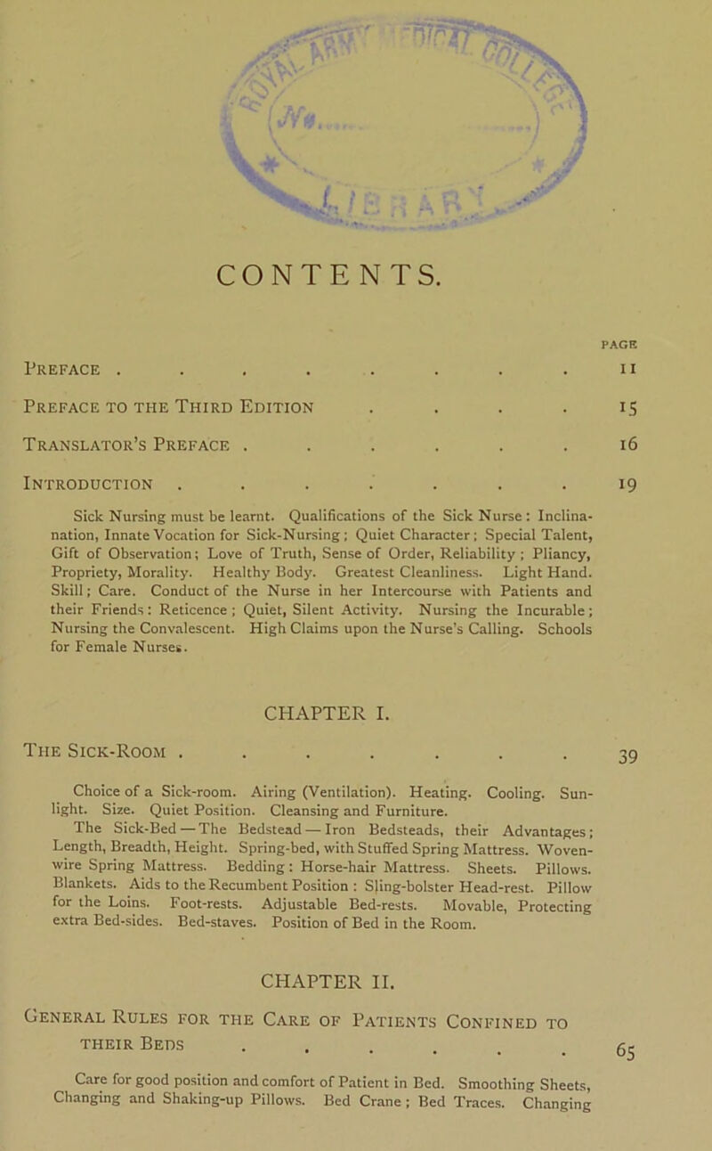 CONTENTS. PAGE Preface . . , . . . . . ii Preface TO TFiE Third Edition .... 15 Translator’s Preface . . . . . .16 Introduction ....... 19 Sick Nursing must be learnt. Qualifications of the Sick Nurse: Inclina- nation, Innate Vocation for Sick-Nursing; Quiet Character; Special Talent, Gift of Observation; Love of Truth, Sense of Order, Reliability : Pliancy, Propriety, Morality. Healthy Body. Greatest Cleanlines.s. Light Hand. Skill; Care. Conduct of the Nurse in her Intercourse with Patients and their Friends: Reticence; Quiet, Silent Activity. Nursing the Incurable: Nursing the Convalescent. High Claims upon the Nurse’s Calling. Schools for Female Nurses. CHAPTER I. The Sick-Room ....... Choice of a Sick-room. Airing (Ventilation). Heating. Cooling. Sun- light. Size. Quiet Position. Cleansing and Furniture. The Sick-Bed—The Bedstead — Iron Bedsteads, their Advantages; Length, Breadth, Height. Spring-bed, with Stuffed Spring Mattress. Woven- wire Spring Mattress. Bedding; Horse-hair Mattress. Sheets. Pillows. Blankets. Aids to the Recumbent Position : Sjing-bolster Head-rest. Pillow for the Loins. Foot-rests. Adjustable Bed-rests. Movable, Protecting extra Bed-sides. Bed-staves. Position of Bed in the Room. CHAPTER II. General Rules for the Care of Patients Confined to THEIR Beds ...... Care for good position and comfort of Patient in Bed. Smoothing Sheets, Changing and Shaking-up Pillows. Bed Crane ; Bed Traces. Changing