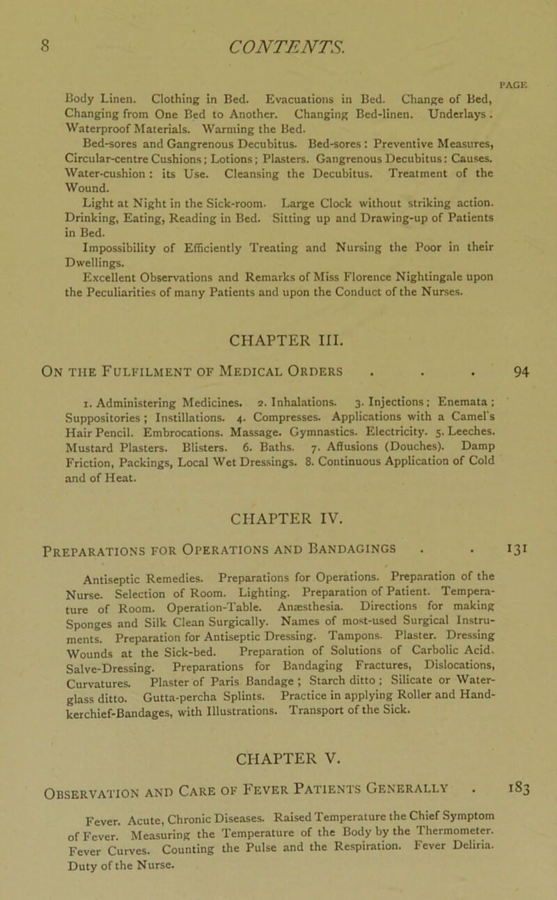 PACE l)ody Linen. Clothing in Bed. Evacuations in Bed. Change of Bed, Changing from One Bed to Another. Changing Bed-linen. Underlays . Waterproof Materials. Warming the Bed. Bed-sores and Gangrenous Decubitus. Bed-sores: Preventive Measures, Circular-centre Cushions; Lotions; Plasters. Gangrenous Decubitus: Causes. Water-cushion: its Use. Cleansing the Decubitus. Treatment of the Wound. Light at Night in the Sick-room. Large Clock without striking action. Drinking, Eating, Reading in Bed. Sitting up and Drawing-up of Patients in Bed. Impossibility of Efficiently Treating and Nursing the Poor in their Dwellings. Excellent Observations and Remarks of Miss Florence Nightingale upon the Peculiarities of many Patients and upon the Conduct of the Nurses. CHAPTER III. On the Fulfilment of Medical Orders ... 94 I. Administering Medicines. 2. Inhalations. 3. Injections; Enemata ; Suppositories; Instillations. 4. Compresses. Applications with a Camel's Hair Pencil. Embrocations. Massage. Gymnastics. Electricity. 5. Leeches. Mustard Plasters. Blisters. 6. Baths. 7. Aflusions (Douches). Damp Friction, Packings, Local Wet Dressings. 8. Continuous Application of Cold and of Heat. CHAPTER IV. Preparations for Operations and Bandagings . . 131 Antiseptic Remedies. Preparations for Operations. Preparation of the Nurse. Selection of Room. Lighting. Preparation of Patient. Tempera- ture of Room. Operation-Table. Amesthesia. Directions for making Sponges and Silk Clean Surgically. Names of most-used Surgical Instru- ments. Preparation for Antiseptic Dressing. Tampons. Plaster. Dressing Wounds at the Sick-bed. Preparation of Solutions of Carbolic Acid. Salve-Dressing. Preparations for Bandaging Fractures, Dislocations, Curvatures. Plaster of Paris Bandage ; Starch ditto ; Silicate or Water- glass ditto. Gutta-percha Splints. Practice in applying Roller and Hand- kerchief-Bandages, with Illustrations. Transport of the Sick. CHAPTER V. Observation and Care of Fever Patients Generally . 183 Fever. Acute, Chronic Diseases. Raised Temperature the Chief Symptom of Fever. Measuring the Temperature of the Body by the Thermometer. Fever Curves. Counting the Pulse and the Respiration. Fever Deliria. Duty of the Nurse.