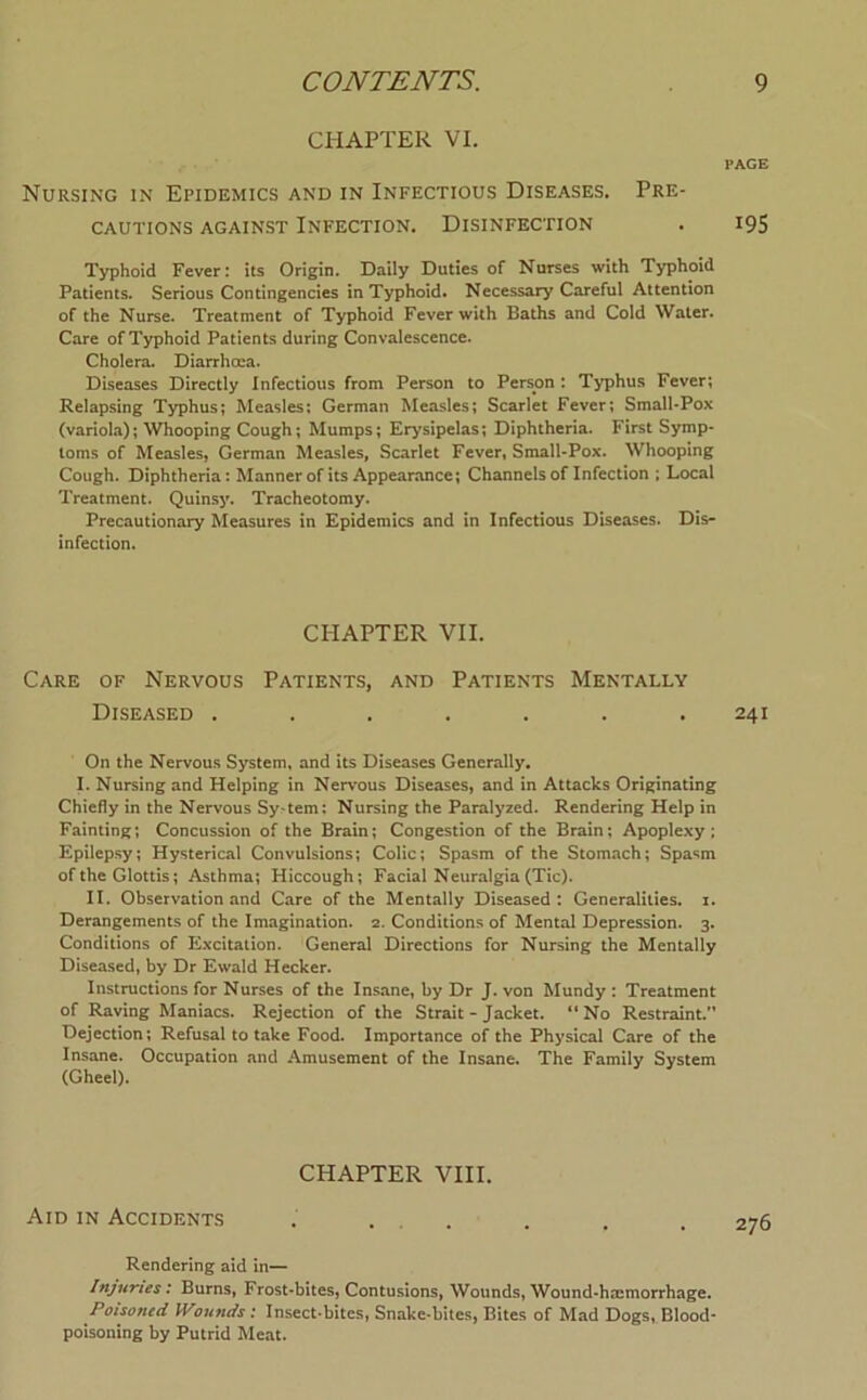 CHAPTER VI. PAGE Nursing in Epidemics and in Infectious Diseases. Pre- cautions AGAINST Infection. Disinfection . i9S Typhoid Fever: its Origin. Daily Duties of Nurses with Typhoid Patients. Serious Contingencies in Typhoid. Necessary Careful Attention of the Nurse. Treatment of Typhoid Fever with Baths and Cold Water. Care of Typhoid Patients during Convalescence. Cholera. Diarrhoea. Diseases Directly Infectious from Person to Person : Typhus Fever; Relapsing Typhus; Measles: German Measles; Scarlet Fever; Small-Pox (variola); Whooping Cough; Mumps; Erysipelas; Diphtheria. First Symp- toms of Measles, German Measles, Scarlet Fever, Small-Pox. Whooping Cough. Diphtheria: Mannerof its Appearance; Channels of Infection ; Local Treatment. Quinsy. Tracheotomy. Precautionary Measures in Epidemics and in Infectious Diseases. Dis- infection. CPIAPTER VII. Care of Nervous Patients, and Patients Mentally Diseased ....... 241 On the Nervous System, and its Diseases Generally. I. Nursing and Helping in Nervous Diseases, and in Attacks Originating Chiefly in the Nervous Sy-tem: Nursing the Paralyzed. Rendering Help in Fainting; Concussion of the Brain; Congestion of the Brain; Apoplexy; Epilepsy; Hysterical Convulsions; Colic; Spasm of the Stomach; Spasm of the Glottis; Asthma; Hiccough; Facial Neuralgia (Tic). II. Observation and Care of the Mentally Diseased: Generalities, i. Derangements of the Imagination. 2. Conditions of Mental Depression. 3. Conditions of Excitation. General Directions for Nursing the Mentally Diseased, by Dr Ewald Hecker. Instructions for Nurses of the Insane, by Dr J. von Mundy : Treatment of Raving Maniacs. Rejection of the Strait - Jacket. ** No Restraint.'* Dejection; Refusal to take Food. Importance of the Physical Care of the Insane. Occupation and .Amusement of the Insane. The Family System (Gheel). CHAPTER VIII. Aid IN Accidents . ... . . . 276 Rendering aid in— Injuries: Burns, Frost-bites, Contusions, Wounds, Wound-hmmorrhage. Poisoned Wounds: Insect-bites, Snake-bites, Bites of Mad Dogs, Blood- poisoning by Putrid Meat.