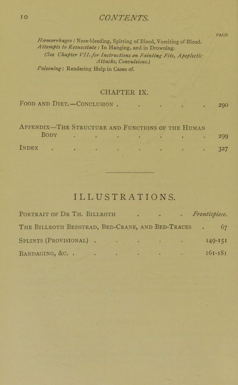 PACE H(emorrhages: Nose-bleeding, Spitting of Blood, Vomiting of Blood. Attempts to Resuscitate; In Hanging, and in Drowning. (See Chapter VII, for histructions on Fainting Fits, Apoplectic Attacks, Convulsions.) Poisoning: Rendering Help in Cases of. CHAPTER IX. Food and Diet.—Conclusion . 290 Appendix—The Structure and Functions of the Human Body ....... 299 Index ........ 327 ILLUSTRATIONS. Portrait of Dr Th. Billroth . . . Frontispiece. The Billroth Bedstead, Bed-Crane, and Bed-Traces . 67 Splints (Provisional) ..... 149-151 Bandaging, &c. ...... 161-181