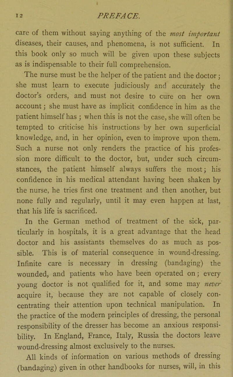 care of them without saying anything of the most important diseases, their causes, and phenomena, is not sufficient. In this book only so much will be given upon these subjects as is indispensable to their full comprehension. The nurse must be the helper of the patient and the doctor j she must learn to execute judiciously and accurately the doctor’s orders, and must not desire to cure on her own account; she must have as implicit confidence in him as the patient himself has ; when this is not the case, she will often be tempted to criticise his instructions by her own superficial knowledge, and, in her opinion, even to improve upon them. Such a nurse not only renders the practice of his profes- sion more difficult to the doctor, but, under such circum- stances, the patient himself always suffers the most; his confidence in his medical attendant having been shaken by the nurse, he tries first one treatment and then another, but none fully and regularly, until it may even happen at last, that his life is sacrificed. In the German method of treatment of the sick, par- ticularly in hospitals, it is a great advantage that the head doctor and his assistants themselves do as much as pos- sible. This is of material consequence in wound-dressing. Infinite care is necessary in dressing (bandaging) the wounded, and patients who have been operated on; every young doctor is not qualified for it, and some may 7iever acquire it, because they are not capable of closely con- centrating their attention upon technical manipulation. In the practice of the modern principles of dressing, the personal responsibility of the dresser has become an anxious responsi- bility. In England, France, Italy, Russia the doctors leave wound-dressing almost exclusively to the nurses. All kinds of information on various methods of dressing (bandaging) given in other handbooks for nurses, will, in this