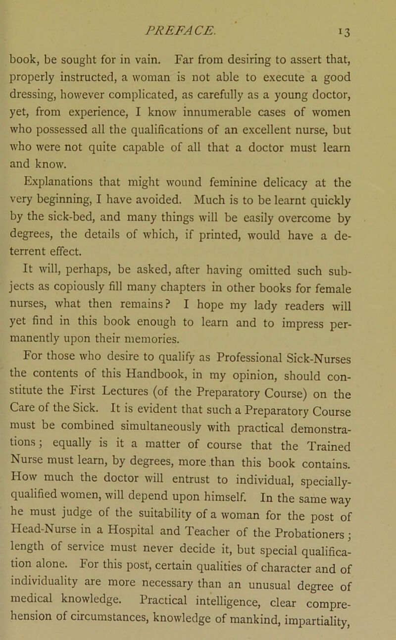 book, be sought for in vain. Far from desiring to assert that, properly instructed, a woman is not able to execute a good dressing, however complicated, as carefully as a young doctor, yet, from experience, I know innumerable cases of women who possessed all the qualifications of an excellent nurse, but who were not quite capable of all that a doctor must learn and know. Explanations that might wound feminine delicacy at the very beginning, I have avoided. Much is to be learnt quickly by the sick-bed, and many things will be easily overcome by degrees, the details of which, if printed, would have a de- terrent effect. It will, perhaps, be asked, after having omitted such sub- jects as copiously fill many chapters in other books for female nurses, what then remains? I hope my lady readers will yet find in this book enough to learn and to impress per- manently upon their memories. For those who desire to qualify as Professional Sick-Nurses the contents of this Handbook, in my opinion, should con- stitute the First Lectures (of the Preparatory Course) on the Care of the Sick. It is evident that such a Preparatory Course must be combined simultaneously with practical demonstra- tions; equally is it a matter of course that the Trained Nurse must learn, by degrees, more than this book contains. How much the doctor will entrust to individual, specially- qualified women, will depend upon himself. In the same way he must judge of the suitability of a woman for the post of Head-Nurse in a Hospital and Teacher of the Probationers j length of service must never decide it, but special qualifica- tion alone. For this post, certain qualities of character and of individuality are more necessary than an unusual degree of medical knowledge. Practical intelligence, clear compre- hension of circumstances, knowledge of mankind, impartiality.