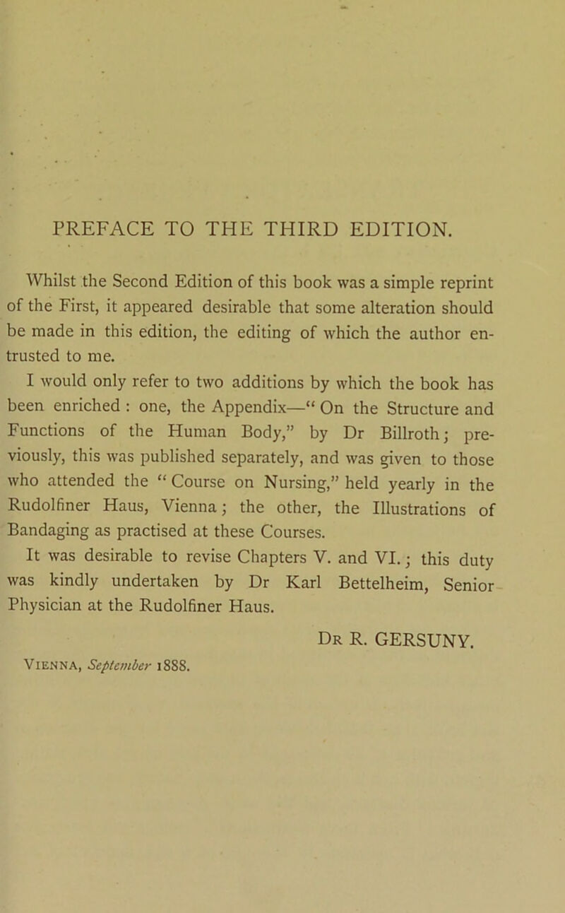 PREFACE TO THE THIRD EDITION. Whilst the Second Edition of this book was a simple reprint of the First, it appeared desirable that some alteration should be made in this edition, the editing of which the author en- trusted to me. I would only refer to two additions by which the book has been enriched : one, the Appendix—” On the Structure and Functions of the Human Body,” by Dr Billroth; pre- viously, this was published separately, and was given to those who attended the “ Course on Nursing,” held yearly in the Rudolfiner Haus, Vienna; the other, the Illustrations of Bandaging as practised at these Courses. It was desirable to revise Chapters V. and VI.; this duty was kindly undertaken by Dr Karl Bettelheim, Senior Physician at the Rudolfiner Haus. Dr R. GERSUNY. Vienna, September 1888.