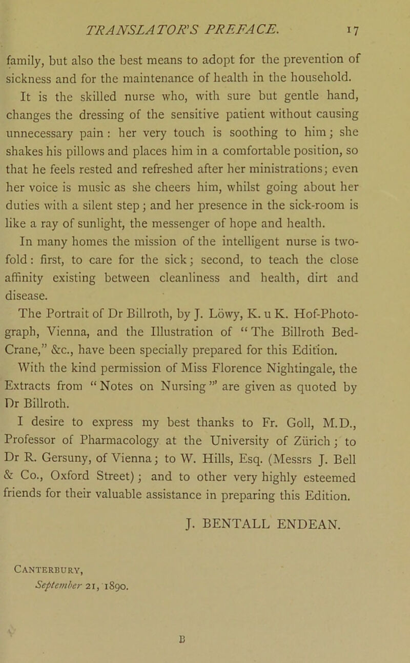 family, but also the best means to adopt for the prevention of sickness and for the maintenance of health in the household. It is the skilled nurse who, with sure but gentle hand, changes the dressing of the sensitive patient without causing unnecessary pain : her very touch is soothing to him; she shakes his pillows and places him in a comfortable position, so that he feels rested and refreshed after her ministrations; even her voice is music as she cheers him, whilst going about her duties with a silent step; and her presence in the sick-room is like a ray of sunlight, the messenger of hope and health. In many homes the mission of the intelligent nurse is two- fold : first, to care for the sick; second, to teach the close affinity existing between cleanliness and health, dirt and disease. The Portrait of Dr Billroth, by J. Lowy, K. u K. Hof-Photo- graph, Vienna, and the Illustration of “ The Billroth Bed- Crane,” &c., have been specially prepared for this Edition. With the kind permission of Miss Florence Nightingale, the Extracts from “Notes on Nursing”’ are given as quoted by Dr Billroth. I desire to express my best thanks to Fr. Goll, M.D., Professor of Pharmacology at the University of Zurich ; to Dr R. Gersuny, of Vienna; to W. Hills, Esq. (Messrs J. Bell & Co., Oxford Street); and to other very highly esteemed friends for their valuable assistance in preparing this Edition. J. BENTALL ENDEAN. Canterbury, September 21, 1890. B