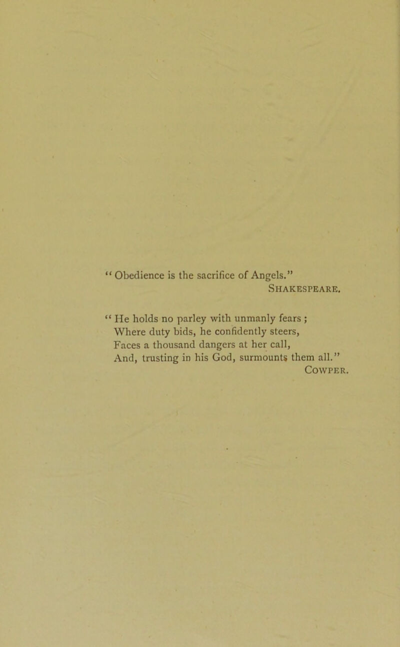 ‘ Obedience is the sacrifice of Angels.” Shakespeare. ‘ He holds no parley with unmanly fears ; Where duty bids, he confidently steers, Faces a thousand dangers at her call, And, trusting in his God, surmounts them all.” COWPER.