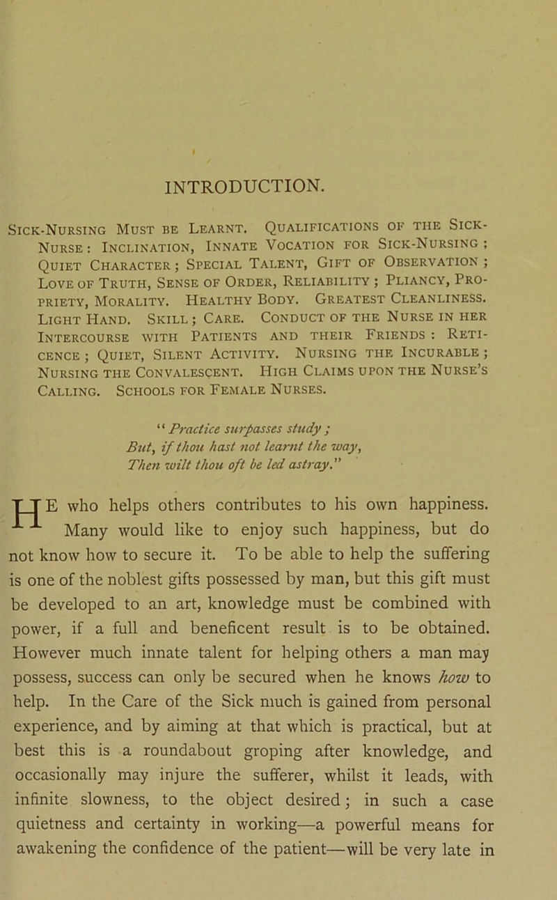 INTRODUCTION. Sick-Nursing Must be Learnt. Qualifications of the Sick- Nurse : Inclination, Innate Vocation for Sick-Nursing ; Quiet Character; Special Talent, Gift of Observation; Love of Truth, Sense of Order, Reliability ; Pliancy, Pro- priety, Morality. Healthy Body. Greatest Cleanliness. Light Hand. Skill ; Care. Conduct of the Nurse in her Intercourse with Patients and their Friends : Reti- cence ; Quiet, Silent Activity. Nursing the Incurable; Nursing the Convalescent. High Claims upon the Nurse’s Calling. Schools for Female Nurses. ''Practice surpasses study; But, if thou hast not learnt the -way, Then ivilt thou oft be led astray. T T E who helps others contributes to his own happiness. Many would like to enjoy such happiness, but do not know how to secure it. To be able to help the suffering is one of the noblest gifts possessed by man, but this gift must be developed to an art, knowledge must be combined with power, if a full and beneficent result is to be obtained. However much innate talent for helping others a man may possess, success can only be secured when he knows how to help. In the Care of the Sick much is gained from personal experience, and by aiming at that which is practical, but at best this is a roundabout groping after knowledge, and occasionally may injure the sufferer, whilst it leads, with infinite slowness, to the object desired; in such a case quietness and certainty in working—a powerful means for awakening the confidence of the patient—will be very late in