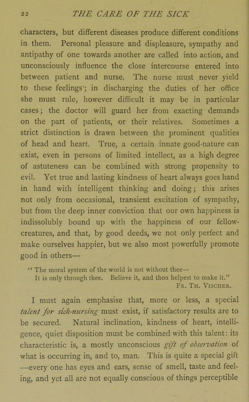 characters, but different diseases produce different conditions in them. Personal pleasure and displeasure, sympathy and antipathy of one towards another are called into action, and unconsciously influence the close intercourse entered into between patient and nurse. The nurse must never yield to these feelings’; in discharging the duties of her office she must rule, however difficult it may be in particular cases; the doctor will guard her from exacting demands on the part of patients, or their relatives. Sometimes a strict distinction is drawn between the prominent qualities of head and heart. True, a certain innate good-nature can exist, even in persons of limited intellect, as a high degree of astuteness can be combined with strong propensity to evil. Yet true and lasting kindness of heart always goes hand in hand with intelligent thinking and doing; this arises not only from occasional, transient excitation of sympathy, but from the deep inner conviction that our own happiness is indissolubly bound up with the happiness of our fellow- creatures, and that, by good deeds, we not only perfect and make ourselves happier, but we also most powerfully promote good in others— The moral system of the world is not without thee— It is only through thee. Believe it, and thou helpest to make it.” Fr. Th. Vjscher. I must again emphasise that, more or less, a special talent for sick-nursing must exist, if satisfactory results are to be secured. Natural inclination, kindness of heart, intelli- gence, quiet disposition must be combined with this talent: its characteristic is, a mostly unconscious gift of observation of what is occurring in, and to, man. This is quite a special gift —every one has eyes and ears, sense of smell, taste and feel- ing, and yet all are not equally conscious of things perceptible