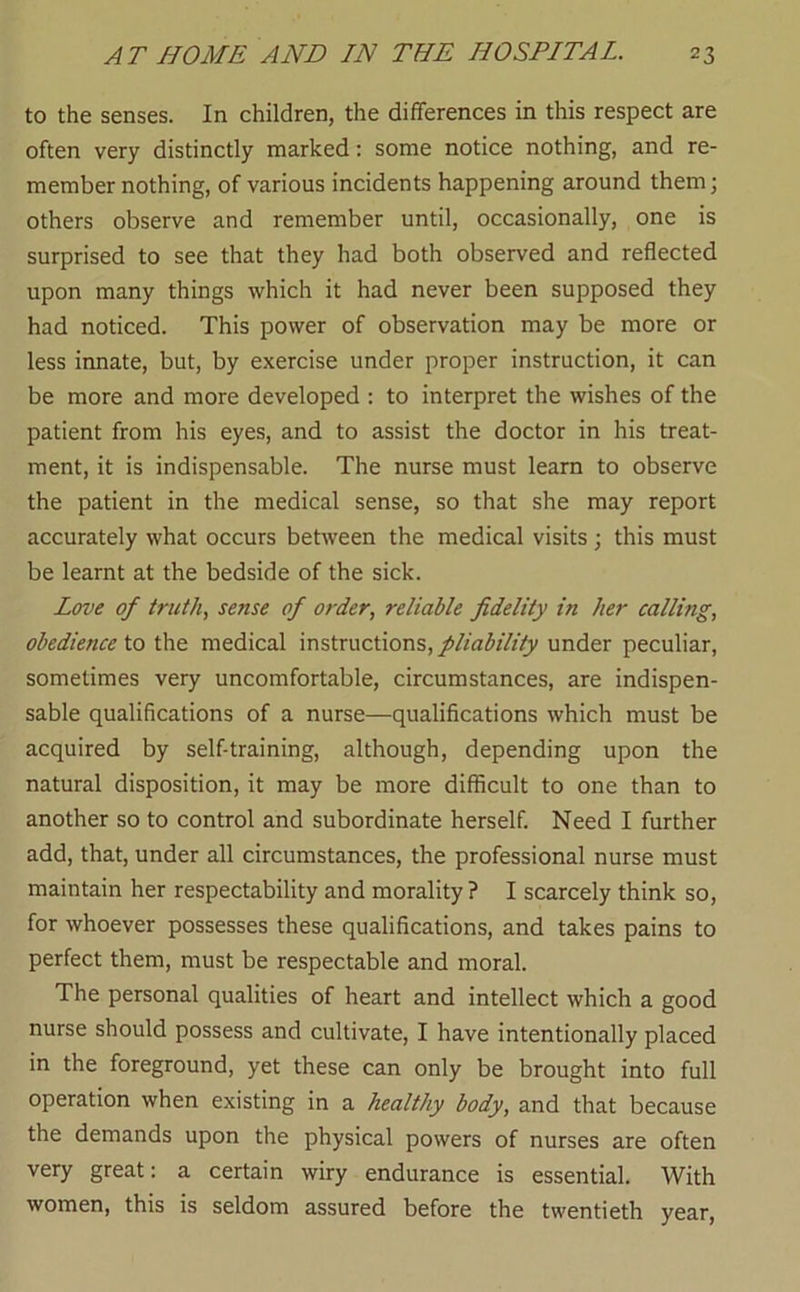 to the senses. In children, the differences in this respect are often very distinctly marked: some notice nothing, and re- member nothing, of various incidents happening around them; others observe and remember until, occasionally, one is surprised to see that they had both observed and reflected upon many things which it had never been supposed they had noticed. This power of observation may be more or less innate, but, by exercise under proper instruction, it can be more and more developed : to interpret the wishes of the patient from his eyes, and to assist the doctor in his treat- ment, it is indispensable. The nurse must learn to observe the patient in the medical sense, so that she may report accurately what occurs between the medical visits; this must be learnt at the bedside of the sick. Love of truth, sense of order, reliable fidelity in her calling, obedience to the medical instructions, pliability under peculiar, sometimes very uncomfortable, circumstances, are indispen- sable qualifications of a nurse—qualifications which must be acquired by self-training, although, depending upon the natural disposition, it may be more difficult to one than to another so to control and subordinate herself. Need I further add, that, under all circumstances, the professional nurse must maintain her respectability and morality ? I scarcely think so, for whoever possesses these qualifications, and takes pains to perfect them, must be respectable and moral. The personal qualities of heart and intellect which a good nurse should possess and cultivate, I have intentionally placed in the foreground, yet these can only be brought into full operation when existing in a healthy body, and that because the demands upon the physical powers of nurses are often very great: a certain wiry endurance is essential. With women, this is seldom assured before the twentieth year.