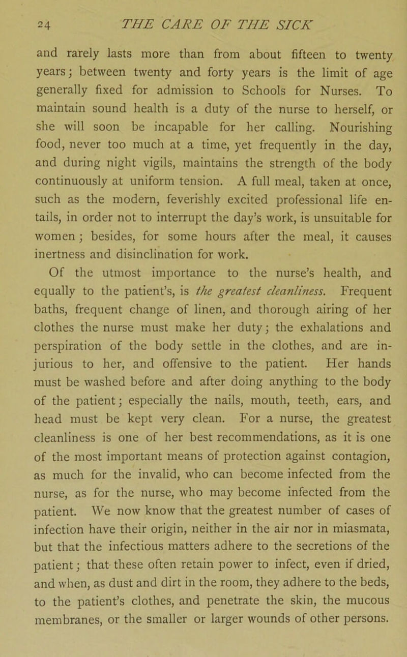 and rarely lasts more than from about fifteen to twenty years; between twenty and forty years is the limit of age generally fixed for admission to Schools for Nurses. To maintain sound health is a duty of the nurse to herself, or she will soon be incapable for her calling. Nourishing food, never too much at a time, yet frequently in the day, and during night vigils, maintains the strength of the body continuously at uniform tension. A full meal, taken at once, such as the modern, feverishly excited professional life en- tails, in order not to interrupt the day’s work, is unsuitable for women ; besides, for some hours after the meal, it causes inertness and disinclination for work. Of the utmost importance to the nurse’s health, and equally to the patient’s, is the greatest cleanliness. Frequent baths, frequent change of linen, and thorough airing of her clothes the nurse must make her duty; the exhalations and perspiration of the body settle in the clothes, and are in- jurious to her, and offensive to the patient. Her hands must be washed before and after doing anything to the body of the patient; especially the nails, mouth, teeth, ears, and head must be kept very clean. For a nurse, the greatest cleanliness is one of her best recommendations, as it is one of the most important means of protection against contagion, as much for the invalid, who can become infected from the nurse, as for the nurse, who may become infected from the patient. We now know that the greatest number of cases of infection have their origin, neither in the air nor in miasmata, but that the infectious matters adhere to the secretions of the patient; that these often retain power to infect, even if dried, and when, as dust and dirt in the room, they adhere to the beds, to the patient’s clothes, and penetrate the skin, the mucous membranes, or the smaller or larger wounds of other persons.