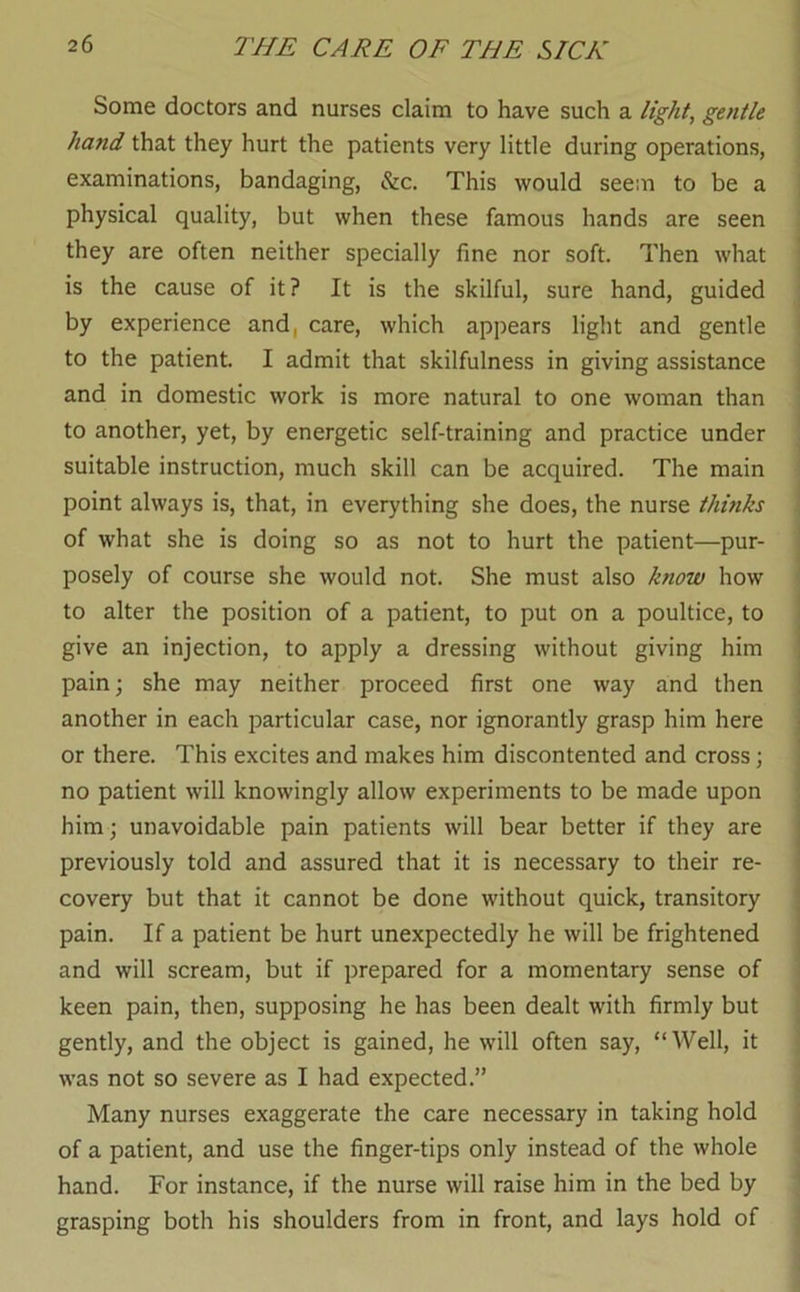 Some doctors and nurses claim to have such a light, gentle hand that they hurt the patients very little during operations, examinations, bandaging, &c. This would seem to be a ; physical quality, but when these famous hands are seen they are often neither specially fine nor soft. Then what i is the cause of it? It is the skilful, sure hand, guided | by experience and, care, which appears light and gentle ' to the patient. I admit that skilfulness in giving assistance and in domestic work is more natural to one woman than to another, yet, by energetic self-training and practice under ! suitable instruction, much skill can be acquired. The main : point always is, that, in everything she does, the nurse thinks ) of what she is doing so as not to hurt the patient—pur- j posely of course she would not. She must also know how | to alter the position of a patient, to put on a poultice, to j give an injection, to apply a dressing without giving him j pain; she may neither proceed first one way and then ! another in each particular case, nor ignorantly grasp him here j or there. This excites and makes him discontented and cross; j no patient will knowingly allow experiments to be made upon him; unavoidable pain patients will bear better if they are previously told and assured that it is necessary to their re- covery but that it cannot be done without quick, transitory pain. If a patient be hurt unexpectedly he will be frightened and will scream, but if prepared for a momentary sense of keen pain, then, supposing he has been dealt with firmly but gently, and the object is gained, he will often say, “Well, it was not so severe as I had expected.” Many nurses exaggerate the care necessary in taking hold of a patient, and use the finger-tips only instead of the whole hand. For instance, if the nurse will raise him in the bed by grasping both his shoulders from in front, and lays hold of