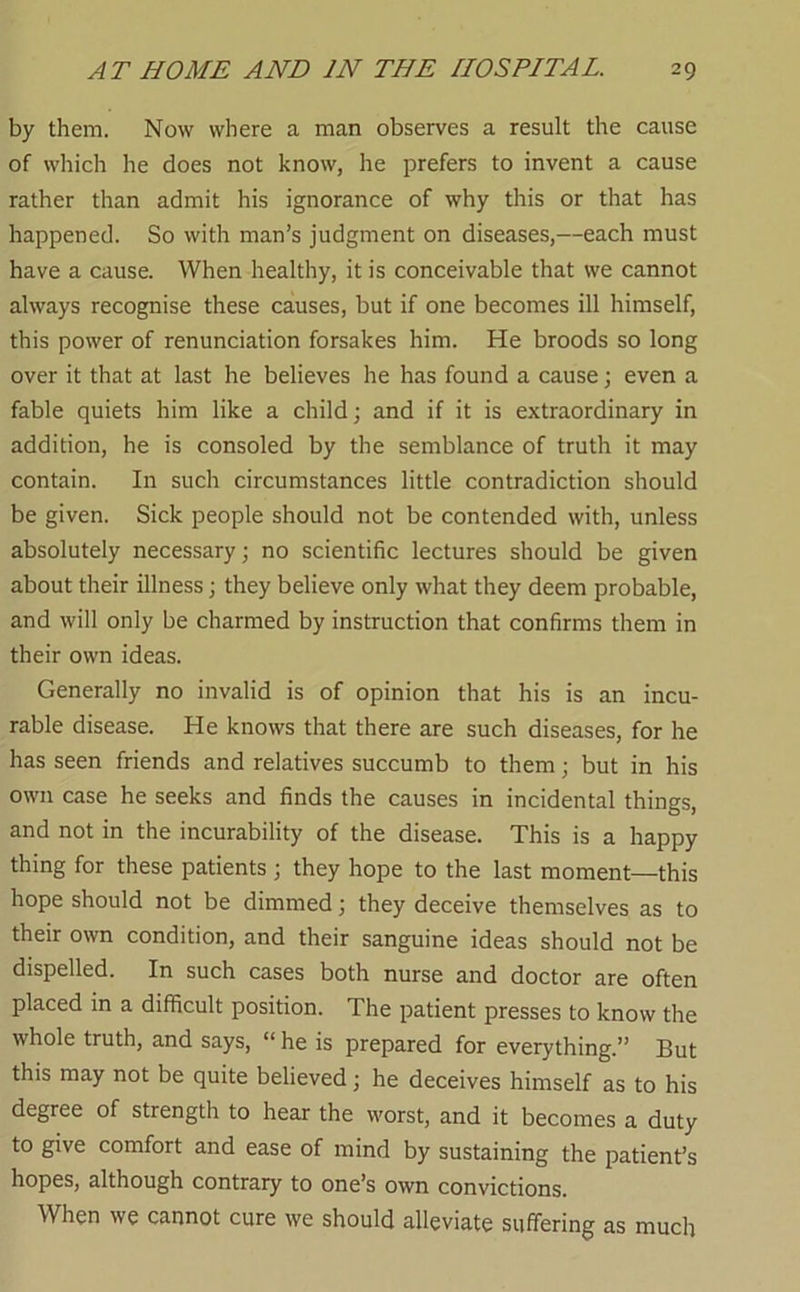 by them. Now where a man observes a result the cause of which he does not know, he prefers to invent a cause rather than admit his ignorance of why this or that has happened. So with man’s judgment on diseases,—each must have a cause. When healthy, it is conceivable that we cannot always recognise these causes, but if one becomes ill himself, this power of renunciation forsakes him. He broods so long over it that at last he believes he has found a cause; even a fable quiets him like a child; and if it is extraordinary in addition, he is consoled by the semblance of truth it may contain. In such circumstances little contradiction should be given. Sick people should not be contended with, unless absolutely necessary; no scientific lectures should be given about their illness; they believe only what they deem probable, and will only be charmed by instruction that confirms them in their own ideas. Generally no invalid is of opinion that his is an incu- rable disease. He knows that there are such diseases, for he has seen friends and relatives succumb to them; but in his own case he seeks and finds the causes in incidental things, and not in the incurability of the disease. This is a happy thing for these patients ; they hope to the last moment—this hope should not be dimmed; they deceive themselves as to their own condition, and their sanguine ideas should not be dispelled. In such cases both nurse and doctor are often placed in a difficult position. The patient presses to know the whole truth, and says, “ he is prepared for everything.” But this may not be quite believed; he deceives himself as to his degree of strength to hear the worst, and it becomes a duty to give comfort and ease of mind by sustaining the patient’s hopes, although contrary to one’s own convictions. When we cannot cure we should alleviate suffering as much