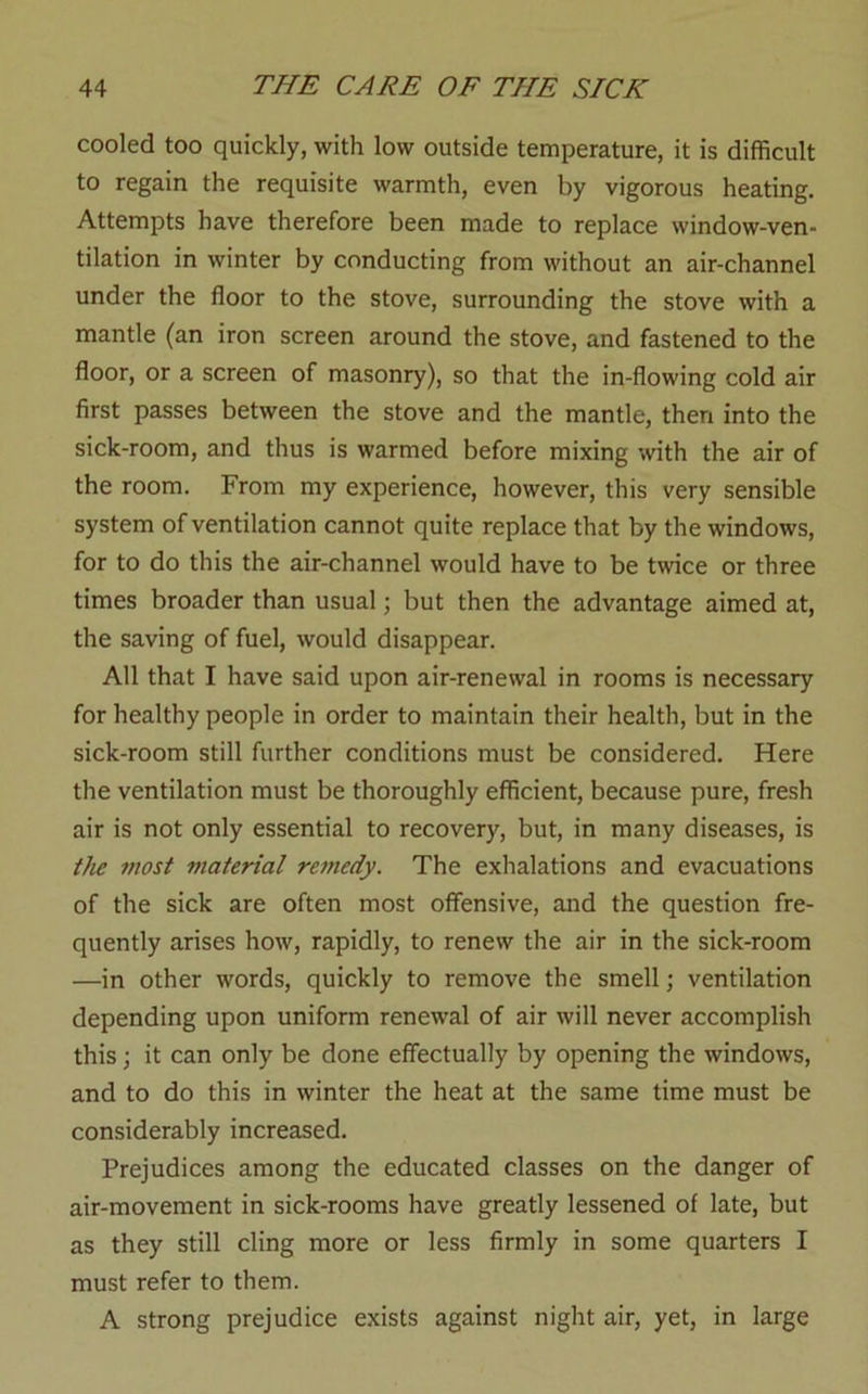 cooled too quickly, with low outside temperature, it is difficult to regain the requisite warmth, even by vigorous heating. Attempts have therefore been made to replace window-ven- tilation in winter by conducting from without an air-channel under the floor to the stove, surrounding the stove with a mantle (an iron screen around the stove, and fastened to the floor, or a screen of masonry), so that the in-flowing cold air first passes between the stove and the mantle, then into the sick-room, and thus is warmed before mixing with the air of the room. From my experience, however, this very sensible system of ventilation cannot quite replace that by the windows, for to do this the air-channel would have to be twice or three times broader than usual; but then the advantage aimed at, the saving of fuel, would disappear. All that I have said upon air-renewal in rooms is necessary for healthy people in order to maintain their health, but in the sick-room still further conditions must be considered. Here the ventilation must be thoroughly efficient, because pure, fresh air is not only essential to recovery, but, in many diseases, is the most material remedy. The exhalations and evacuations of the sick are often most offensive, and the question fre- quently arises how, rapidly, to renew the air in the sick-room —in other words, quickly to remove the smell; ventilation depending upon uniform renewal of air will never accomplish this; it can only be done effectually by opening the windows, and to do this in winter the heat at the same time must be considerably increased. Prejudices among the educated classes on the danger of air-movement in sick-rooms have greatly lessened of late, but as they still cling more or less firmly in some quarters I must refer to them. A strong prejudice exists against night air, yet, in large