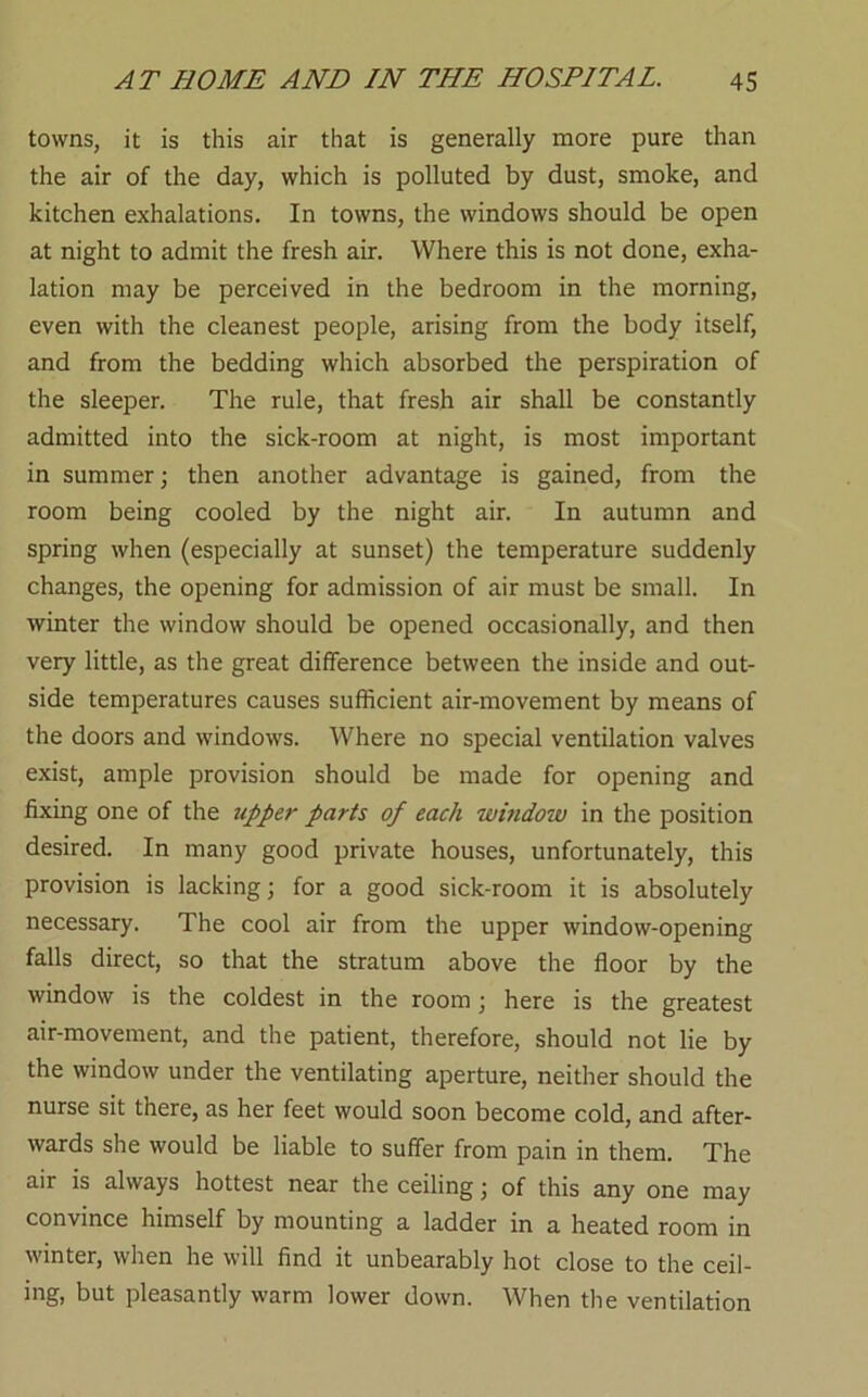 towns, it is this air that is generally more pure than the air of the day, which is polluted by dust, smoke, and kitchen exhalations. In towns, the windows should be open at night to admit the fresh air. Where this is not done, exha- lation may be perceived in the bedroom in the morning, even with the cleanest people, arising from the body itself, and from the bedding which absorbed the perspiration of the sleeper. The rule, that fresh air shall be constantly admitted into the sick-room at night, is most important in summer; then another advantage is gained, from the room being cooled by the night air. In autumn and spring when (especially at sunset) the temperature suddenly changes, the opening for admission of air must be small. In winter the window should be opened occasionally, and then very little, as the great difference between the inside and out- side temperatures causes sufficient air-movement by means of the doors and windows. Where no special ventilation valves exist, ample provision should be made for opening and fixing one of the iipper parts of each window in the position desired. In many good private houses, unfortunately, this provision is lacking; for a good sick-room it is absolutely necessary. The cool air from the upper window-opening falls direct, so that the stratum above the floor by the window is the coldest in the room; here is the greatest air-movement, and the patient, therefore, should not lie by the window under the ventilating aperture, neither should the nurse sit there, as her feet would soon become cold, and after- wards she would be liable to suffer from pain in them. The air is always hottest near the ceiling; of this any one may convince himself by mounting a ladder in a heated room in winter, when he will find it unbearably hot close to the ceil- ing, but pleasantly warm lower down. When the ventilation
