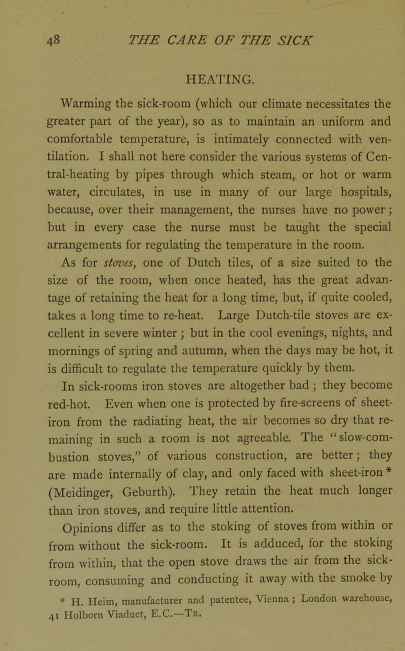 HEATING. Warming the sick-room (which our climate necessitates the greater part of the year), so as to maintain an uniform and comfortable temperature, is intimately connected with ven- tilation. I shall not here consider the various systems of Cen- tral-heating by pipes through which steam, or hot or warm water, circulates, in use in many of our large hospitals, because, over their management, the nurses have no power; but in every case the nurse must be taught the special arrangements for regulating the temperature in the room. As for stoves, one of Dutch tiles, of a size suited to the size of the room, when once heated, has the great advan- tage of retaining the heat for a long time, but, if quite cooled, takes a long time to re-heat. Large Dutch-tile stoves are ex- cellent in severe winter ; but in the cool evenings, nights, and mornings of spring and autumn, when the days may be hot, it is difficult to regulate the temperature quickly by them. In sick-rooms iron stoves are altogether bad ; they become red-hot. Even when one is protected by fire-screens of sheet- iron from the radiating heat, the air becomes so dry that re- maining in such a room is not agreeable. The “slow-com- bustion stoves,” of various construction, are better; they are made internally of clay, and only faced with sheet-iron * (Meidinger, Geburth). They retain the heat much longer than iron stoves, and require little attention. Opinions differ as to the stoking of stoves from within or from without the sick-room. It is adduced, for the stoking from within, that the open stove draws the air from the sick- room, consuming and conducting it away with the smoke by * H. Heim, manufacturer and patentee, Vienna ; London warehouse, 41 Holborn Viaduct, E.C.—Tr.