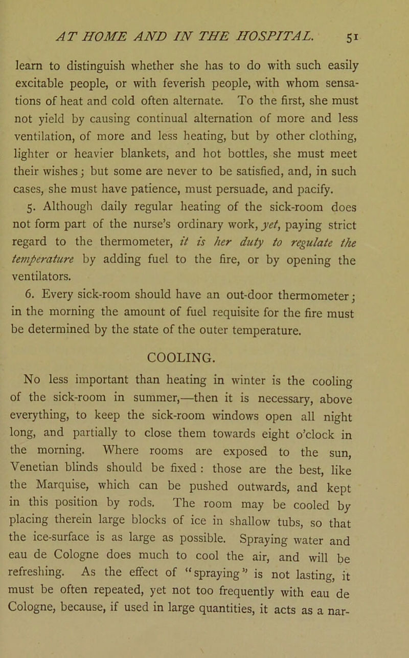 leam to distinguish whether she has to do with such easily excitable people, or with feverish people, with whom sensa- tions of heat and cold often alternate. To the first, she must not yield by causing continual alternation of more and less ventilation, of more and less heating, but by other clothing, lighter or heavier blankets, and hot bottles, she must meet their wishes j but some are never to be satisfied, and, in such cases, she must have patience, must persuade, and pacify. 5. Although daily regular heating of the sick-room does not form part of the nurse’s ordinary work, yet, paying strict regard to the thermometer, it is her duty to regulate the temperature by adding fuel to the fire, or by opening the ventilators. 6. Every sick-room should have an out-door thermometer; in the morning the amount of fuel requisite for the fire must be determined by the state of the outer temperature. COOLING. No less important than heating in winter is the cooling of the sick-room in summer,—then it is necessary, above everything, to keep the sick-room windows open all night long, and partially to close them towards eight o’clock in the morning. Where rooms are exposed to the sun, Venetian blinds should be fixed ; those are the best, like the Marquise, which can be pushed outwards, and kept in this position by rods. The room may be cooled by placing therein large blocks of ice in shallow tubs, so that the ice-surface is as large as possible. Spraying water and eau de Cologne does much to cool the air, and will be refreshing. As the effect of “spraying” is not lasting, it must be often repeated, yet not too frequently with eau de Cologne, because, if used in large quantities, it acts as a nar-