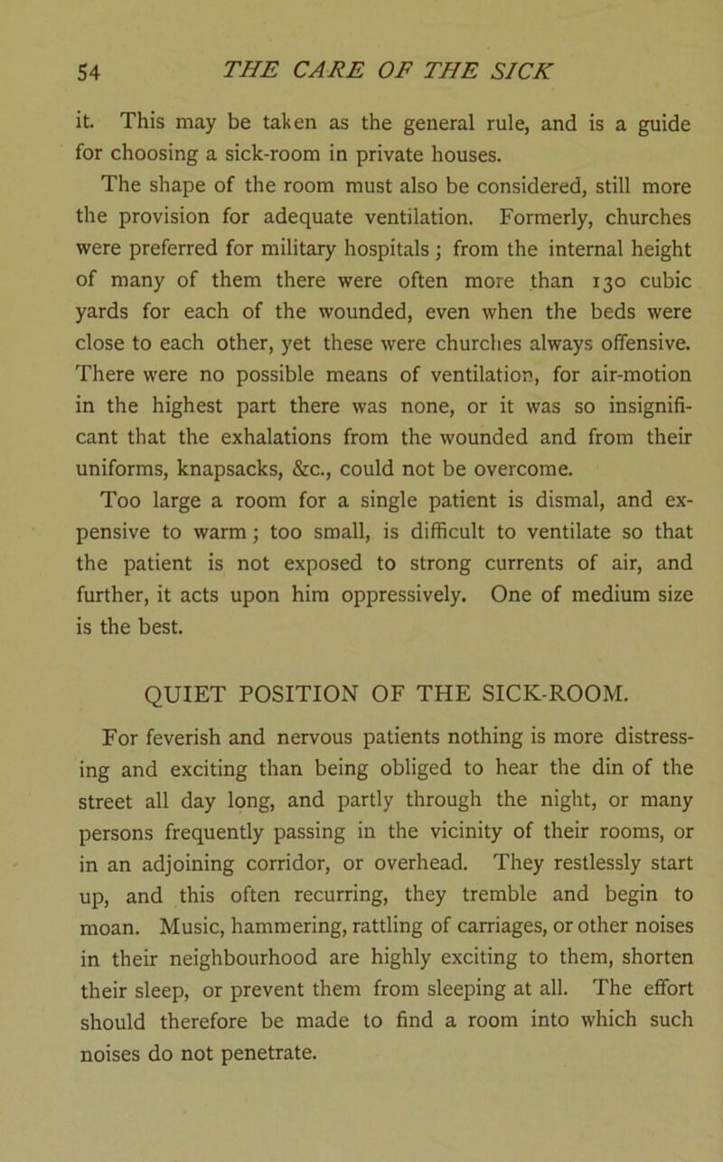 it. This may be taken as the general rule, and is a guide for choosing a sick-room in private houses. The shape of the room must also be considered, still more the provision for adequate ventilation. Formerly, churches were preferred for military hospitals j from the internal height of many of them there were often more than 130 cubic yards for each of the wounded, even when the beds were close to each other, yet these were churches always offensive. There were no possible means of ventilation, for air-motion in the highest part there was none, or it was so insignifi- cant that the exhalations from the wounded and from their uniforms, knapsacks, &c., could not be overcome. Too large a room for a single patient is dismal, and ex- pensive to warm; too small, is difficult to ventilate so that the patient is not exposed to strong currents of air, and further, it acts upon him oppressively. One of medium size is the best. QUIET POSITION OF THE SICK-ROOM. For feverish and nervous patients nothing is more distress- ing and exciting than being obliged to hear the din of the street all day long, and partly through the night, or many persons frequently passing in the vicinity of their rooms, or in an adjoining corridor, or overhead. They restlessly start up, and this often recurring, they tremble and begin to moan. Music, hammering, rattling of carriages, or other noises in their neighbourhood are highly exciting to them, shorten their sleep, or prevent them from sleeping at all. The effort should therefore be made to find a room into which such noises do not penetrate.