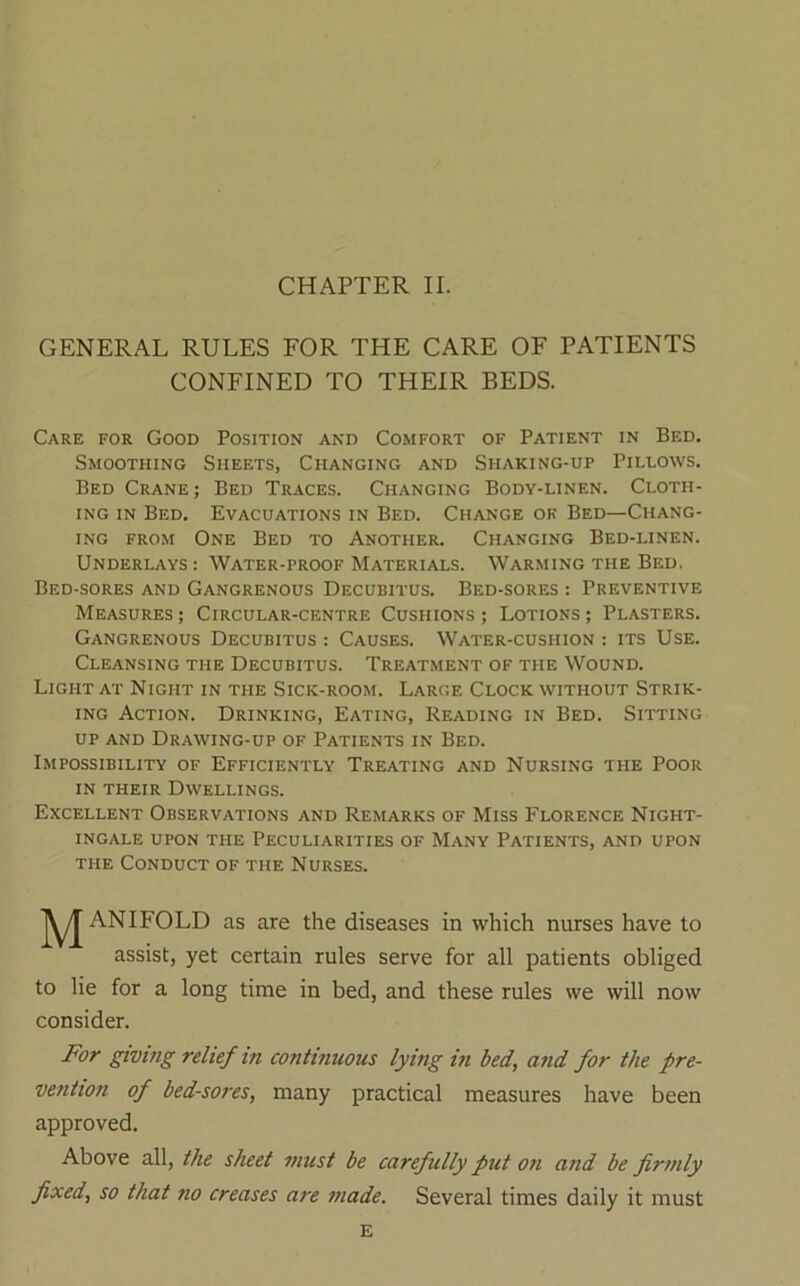 CHAPTER II. GENERAL RULES FOR THE CARE OF PATIENTS CONFINED TO THEIR BEDS. Care for Good Position and Comfort of Patient in Bed. Smoothing Sheets, Changing and Shaking-up Pillows. Bed Crane; Bed Traces. Changing Body-linen. Cloth- ing IN Bed. Evacuations in Bed. Change of Bed—Chang- ing FROM One Bed to Another. Changing Bed-linen. Underlays : Water-proof Materials. Warming the Bed. Bed-sores and Gangrenous Decubitus. Bed-sores : Preventive Measures ; Circular-centre Cushions ; Lotions ; Plasters. Gangrenous Decubitus : Causes. Water-cushion : its Use. Cleansing the Decubitus. Treatment of the Wound. Light at Night in the Sick-room. Large Clock without Strik- ing Action. Drinking, Eating, Reading in Bed. Sitting UP AND Drawing-up of Patients in Bed. Impossibility of Efficiently Treating and Nursing the Poor in their Dwellings. Excellent Observations and Remarks of Miss Florence Night- ingale UPON THE Peculiarities of Many Patients, and upon THE Conduct of the Nurses. M ANIFOLD as are the diseases in which nurses have to assist, yet certain rules serve for all patients obliged to lie for a long time in bed, and these rules we will now consider. For givitig relief in continuous lying in bed, a?id for the pre- vention of bed-sores, many practical measures have been approved. Above all, the sheet must be carefully put 07i and be firmly fixed, so that no creases are made. Several times daily it must E