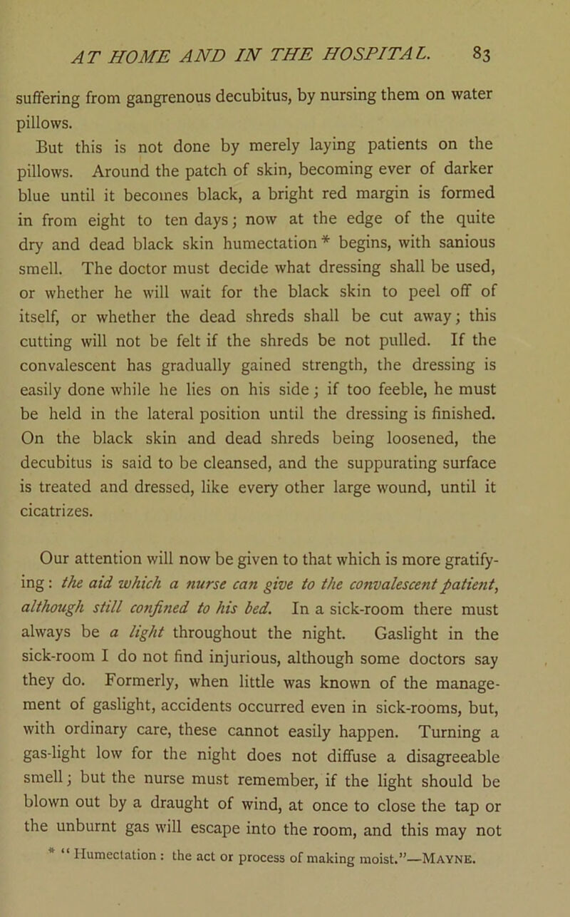 suffering from gangrenous decubitus, by nursing them on water pillows. But this is not done by merely laying patients on the pillows. Around the patch of skin, becoming ever of darker blue until it becomes black, a bright red margin is formed in from eight to ten days; now at the edge of the quite dry and dead black skin humectation * begins, with sanious smell. The doctor must decide what dressing shall be used, or whether he will wait for the black skin to peel off of itself, or whether the dead shreds shall be cut away; this cutting will not be felt if the shreds be not pulled. If the convalescent has gradually gained strength, the dressing is easily done while he lies on his side; if too feeble, he must be held in the lateral position until the dressing is finished. On the black skin and dead shreds being loosened, the decubitus is said to be cleansed, and the suppurating surface is treated and dressed, like every other large wound, until it cicatrizes. Our attention will now be given to that which is more gratify- ing : the aid which a nurse can give to the convalescent patient, although still confined to his bed. In a sick-room there must always be a light throughout the night. Gaslight in the sick-room I do not find injurious, although some doctors say they do. Formerly, when little was known of the manage- ment of gaslight, accidents occurred even in sick-rooms, but, with ordinary care, these cannot easily happen. Turning a gas-light low for the night does not diffuse a disagreeable smell; but the nurse must remember, if the light should be blown out by a draught of wind, at once to close the tap or the unburnt gas will escape into the room, and this may not * “ Humectation : the act or process of making moist.”—Mayne.