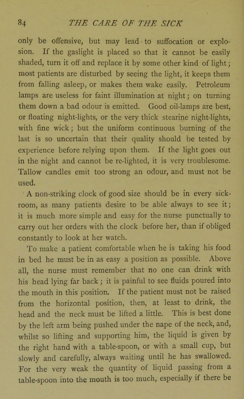 only be offensive, but may lead to suffocation or explo- sion. If the gaslight is placed so that it cannot be easily shaded, turn it off and replace it by some other kind of light; most patients are disturbed by seeing the light, it keeps them from falling asleep, or makes them wake easily. Petroleum lamps are useless for faint illumination at night; on turning them down a bad odour is emitted. Good oil-lamps are best, or floating night-lights, or the very thick stearine night-lights, with fine wick; but the uniform continuous burning of the last is so uncertain that their quality should be tested by experience before relying upon them. If the light goes out in the night and cannot be re-lighted, it is very troublesome. Tallow candles emit too strong an odour, and must not be used. A non-striking clock of good size should be in every sick- room, as many patients desire to be able always to see it; it is much more simple and easy for the nurse punctually to carry out her orders with the clock before her, than if obliged constantly to look at her watch. To make a patient comfortable when he is taking his food in bed he must be in as easy a position as possible. Above all, the nurse must remember that no one can drink with his head lying far back; it is painful to see fluids poured into the mouth in this position. If the patient must not be raised from the horizontal position, then, at least to drink, the head and the neck must be lifted a little. This is best done by the left arm being pushed under the nape of the neck, and, whilst so lifting and supporting him, the liquid is given by the right hand with a table-spoon, or with a small cup, but slowly and carefully, always waiting until he has swallowed. For the very weak the quantity of liquid passing from a table-spoon into the mouth is too much, especially if there be