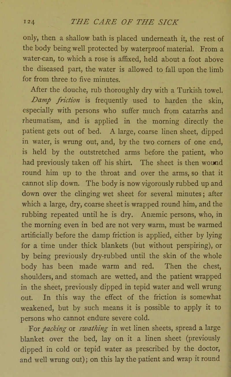 only, then a shallow bath is placed underneath it, the rest of the body being well protected by waterproof material. From a water-can, to which a rose is affixed, held about a foot above the diseased part, the water is allowed to fall upon the limb for from three to five minutes. After the douche, rub thoroughly dry with a Turkish towel. Dainp friction is frequently used to harden the skin, especially with persons who suffer much from catarrhs and rheumatism, and is applied in the morning directly the patient gets out of bed. A large, coarse linen sheet, dipped in water, is wrung out, and, by the two corners of one end, is held by the outstretched arms before the patient, who had previously taken off his shirt. The sheet is then wound round him up to the throat and over the arms, so that it cannot slip down. The body is now vigorously rubbed up and down over the clinging wet sheet for several minutes; after which a large, dry, coarse sheet is wrapped round him, and the rubbing repeated until he is dry. Anaemic persons, who, in the morning even in bed are not very warm, must be warmed artificially before the damp friction is applied, either by lying for a time under thick blankets (but without perspiring), or by being previously dry-rubbed until the skin of the whole body has been made warm and red. Then the chest, shoulders, and stomach are wetted, and the patient wrapped in the sheet, previously dipped in tepid water and well wrung out. In this way the effect of the friction is somewhat weakened, but by such means it is possible to apply it to persons who cannot endure severe cold. For packing or swathing in wet linen sheets, spread a large blanket over the bed, lay on it a linen sheet (previously dipped in cold or tepid water as prescribed by the doctor, and well wrung out); on this lay the patient and wrap it round