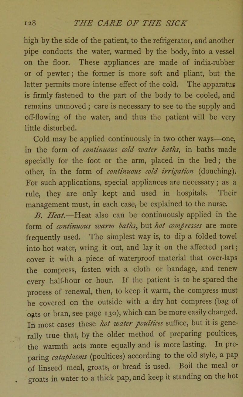 high by the side of the patient, to the refrigerator, and another pipe conducts the water, warmed by the body, into a vessel on the floor. These appliances are made of india-rubber or of pewter; the former is more soft and pliant, but the latter permits more intense effect of the cold. The apparatus is firmly fastened to the part of the body to be cooled, and remains unmoved; care is necessary to see to the supply and off-flowing of the water, and thus the patient will be very little disturbed. Cold may be applied continuously in two other ways—one, in the form of continuous cold water baths, in baths made specially for the foot or the arm, placed in the bed; the other, in the form of continuous cold irrigation (douching). For such applications, special appliances are necessary; as a rule, they are only kept and used in hospitals. Their management must, in each case, be explained to the nurse. B. Heat.—Heat also can be continuously applied in the form of continuous warm baths, but hot compresses are more frequently used. The simplest way is, to dip a folded towel into hot water, wring it out, and lay it on the affected part; cover it with a piece of waterproof material that over-laps the compress, fasten with a cloth or bandage, and renew every half-hour or hour. If the patient is to be spared the process of renewal, then, to keep it warm, the compress must be covered on the outside with a dry hot compress (bag of o^ts or bran, see page 130), which can be more easily changed. In most cases these hot water poultices suffice, but it is gene- rally true that, by the older method of preparing poultices, the warmth acts more equally and is more lasting. In pre- paring cataplasms (poultices) according to the old style, a pap of linseed meal, groats, or bread is used. Boil the meal or groats in water to a thick pap, and keep it standing on the hot