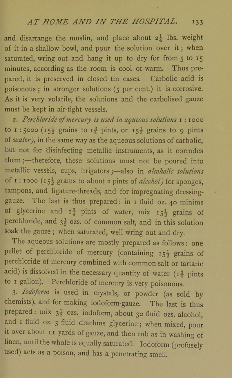 and disarrange the muslin, and place about 2\ lbs. weight of it in a shallow bowl, and pour the solution over it; when saturated, wring out and hang it up to dry for from 5 to 15 minutes, according as the room is cool or warm. Thus pre- pared, it is preserved in closed tin cases. Carbolic acid is poisonous; in stronger solutions (5 per cent.) it is corrosive. As it is very volatile, the solutions and the carbolised gauze must be kept in air-tight vessels. 2. Perchloride of viercury is used in aqueous solutions i : 1000 to I -.5000 (15I grains to if pints, or 15^ grains to 9 pints of water), in the same way as the aqueous solutions of carbolic, but not for disinfecting metallic instruments, as it corrodes them j—therefore, these solutions must not be poured into metallic vessels, cups, irrigators j—also in alcoholic solutions of I : 1000 (15I grains to about 2 pints of alcohol) for sponges, tampons, and ligature-threads, and for impregnating dressing- gauze. The last is thus prepared: in i fluid oz. 40 minims of glycerine and if pints of water, mix 15^ grains of perchloride, and 3I ozs. of common salt, and in this solution soak the gauze; when saturated, well wring out and dry. The aqueous solutions are mostly prepared as follows : one pellet of perchloride of mercury (containing 15^ grains of perchloride of mercury combined with common salt or tartaric acid) is dissolved in the necessary quantity of water (if pints to I gallon). Perchloride of mercury is very poisonous. 3. Iodoform is used in crystals, or powder (as sold by chemists), and for making iodoform-gauze. The last is thus prepared: mix 3I ozs. iodoform, about 30 fluid ozs. alcohol, and I fluid oz. 3 fluid drachms glycerine; when mixed, pour it over about 11 yards of gauze, and then rub as in washing of linen, until the whole is equally saturated. Iodoform (profusely used) acts as a poison, and has a penetrating smell.