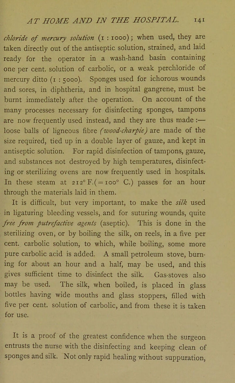 chloride of mercury solution (i : 1000); when used, they are taken directly out of the antiseptic solution, strained, and laid ready for the operator in a wash-hand basin containing one per cent, solution of carbolic, or a weak perchloride of mercury ditto (i : 5000). Sponges used for ichorous wounds and sores, in diphtheria, and in hospital gangrene, must be burnt immediately after the operation. On account of the many processes necessary for disinfecting sponges, tampons are now frequently used instead, and they are thus made :— loose balls of ligneous fibre (wood-charpie) are made of the size required, tied up in a double layer of gauze, and kept in antiseptic solution. For rapid disinfection of tampons, gauze, and substances not destroyed by high temperatures, disinfect- ing or sterilizing ovens are now frequently used in hospitals. In these steam at 2i2°F.( = ioo° C.) passes for an hour through the materials laid in them. It is difficult, but very important, to make the silk used in ligaturing bleeding vessels, and for suturing wounds, quite free from putrefactive agents (aseptic). This is done in the sterilizing oven, or by boiling the silk, on reels, in a five per cent, carbolic solution, to which, while boiling, some more pure carbolic acid is added. A small petroleum stove, burn- ing for about an hour and a half, may be used, and this gives sufficient time to disinfect the silk. Gas-stoves also may be used. The silk, when boiled, is placed in glass bottles having wide mouths and glass stoppers, filled with five per cent, solution of carbolic, and from these it is taken for use. It is a proof of the greatest confidence when the surgeon entrusts the nurse with the disinfecting and keeping clean of sponges and silk. Not only rapid healing without suppuration.