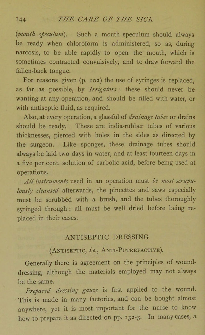 {mouth speculufn). Such a mouth speculum should always be ready when chloroform is administered, so as, during narcosis, to be able rapidly to open the mouth, which is sometimes contracted convulsively, and to draw forward the fallen-back tongue. For reasons given (p. 102) the use of syringes is replaced, as far as possible, by Irrigators; these should never be wanting at any operation, and should be filled with water, or with antiseptic fluid, as required. Also, at every operation, a glassful of drainage tubes or drains should be ready. These are india-rubber tubes of various thicknesses, pierced with holes in the sides as directed by the surgeon. Like sponges, these drainage tubes should always be laid two days in water, and at least fourteen days in a five per cent, solution of carbolic acid, before being used at operations. All instruments used in an operation must be most scrupu- lously cleansed afterwards, the pincettes and saws especially must be scrubbed with a brush, and the tubes thoroughly syringed through : all must be well dried before being re- placed in their cases. ANTISEPTIC DRESSING (Antiseptic, i.e., Anti-Putrefactive). Generally there is agreement on the principles of wound- dressing, although the materials employed may not always be the same. Prepared dressing gauze is first applied to the wound. This is made in many factories, and can be bought almost anywhere, yet it is most important for the nurse to know how to prepare it as directed on pp. 132-3. In many cases, a