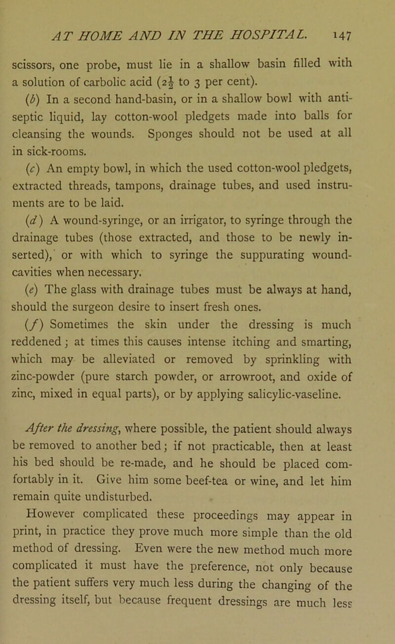 scissors, one probe, must lie in a shallow basin filled with a solution of carbolic acid (2J to 3 per cent). (d) In a second hand-basin, or in a shallow bowl with anti- septic liquid, lay cotton-wool pledgets made into balls for cleansing the wounds. Sponges should not be used at all in sick-rooms. (c) An empty bowl, in which the used cotton-wool pledgets, extracted threads, tampons, drainage tubes, and used instru- ments are to be laid. (d) A wound-syringe, or an irrigator, to syringe through the drainage tubes (those extracted, and those to be newly in- serted),' or with which to syringe the suppurating wound- cavities when necessary. (e) The glass with drainage tubes must be always at hand, should the surgeon desire to insert fresh ones. (/) Sometimes the skin under the dressing is much reddened; at times this causes intense itching and smarting, which may be alleviated or removed by sprinkling wth zinc-powder (pure starch powder, or arrowroot, and oxide of zinc, mixed in equal parts), or by applying salicylic-vaseline. After the dressing, where possible, the patient should always be removed to another bed; if not practicable, then at least his bed should be re-made, and he should be placed com- fortably in it. Give him some beef-tea or wine, and let him remain quite undisturbed. However complicated these proceedings may appear in print, in practice they prove much more simple than the old method of dressing. Even were the new method much more complicated it must have the preference, not only because the patient suffers very much less during the changing of the dressing itself, but because frequent dressings are much less