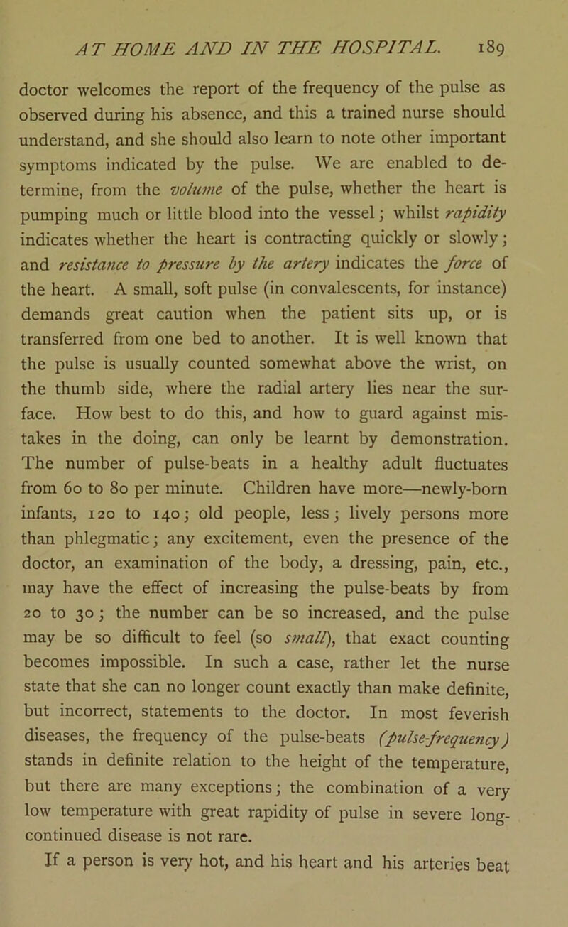 doctor welcomes the report of the frequency of the pulse as observed during his absence, and this a trained nurse should understand, and she should also learn to note other important symptoms indicated by the pulse. We are enabled to de- termine, from the volume of the pulse, whether the heart is pumping much or little blood into the vessel; whilst rapidity indicates whether the heart is contracting quickly or slowly; and resistance to pressure by the artery indicates the force of the heart. A small, soft pulse (in convalescents, for instance) demands great caution when the patient sits up, or is transferred from one bed to another. It is well known that the pulse is usually counted somewhat above the wrist, on the thumb side, where the radial artery lies near the sur- face. How best to do this, and how to guard against mis- takes in the doing, can only be learnt by demonstration. The number of pulse-beats in a healthy adult fluctuates from 60 to 80 per minute. Children have more—newly-bom infants, 120 to 140; old people, less; lively persons more than phlegmatic; any excitement, even the presence of the doctor, an examination of the body, a dressing, pain, etc., may have the effect of increasing the pulse-beats by from 20 to 30; the number can be so increased, and the pulse may be so difiicult to feel (so small), that exact counting becomes impossible. In such a case, rather let the nurse state that she can no longer count exactly than make definite, but incorrect, statements to the doctor. In most feverish diseases, the frequency of the pulse-beats (pulsefrequency) stands in definite relation to the height of the temperature, but there are many exceptions; the combination of a very low temperature with great rapidity of pulse in severe long- continued disease is not rare. If a person is very hot, and his heart and his arteries beat