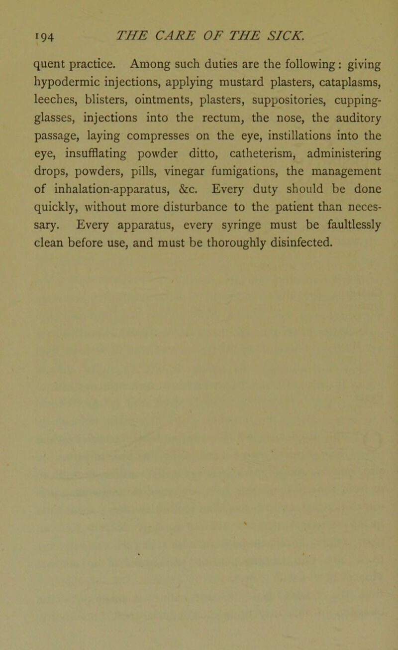 quent practice. Among such duties are the following: giving hypodermic injections, applying mustard plasters, cataplasms, leeches, blisters, ointments, plasters, suppositories, cupping- glasses, injections into the rectum, the nose, the auditory passage, laying compresses on the eye, instillations into the eye, insufflating powder ditto, catheterisra, administering drops, powders, pills, vinegar fumigations, the management of inhalation-apparatus, &c. Every duty should be done quickly, without more disturbance to the patient than neces- sary. Every apparatus, every syringe must be faultlessly clean before use, and must be thoroughly disinfected.