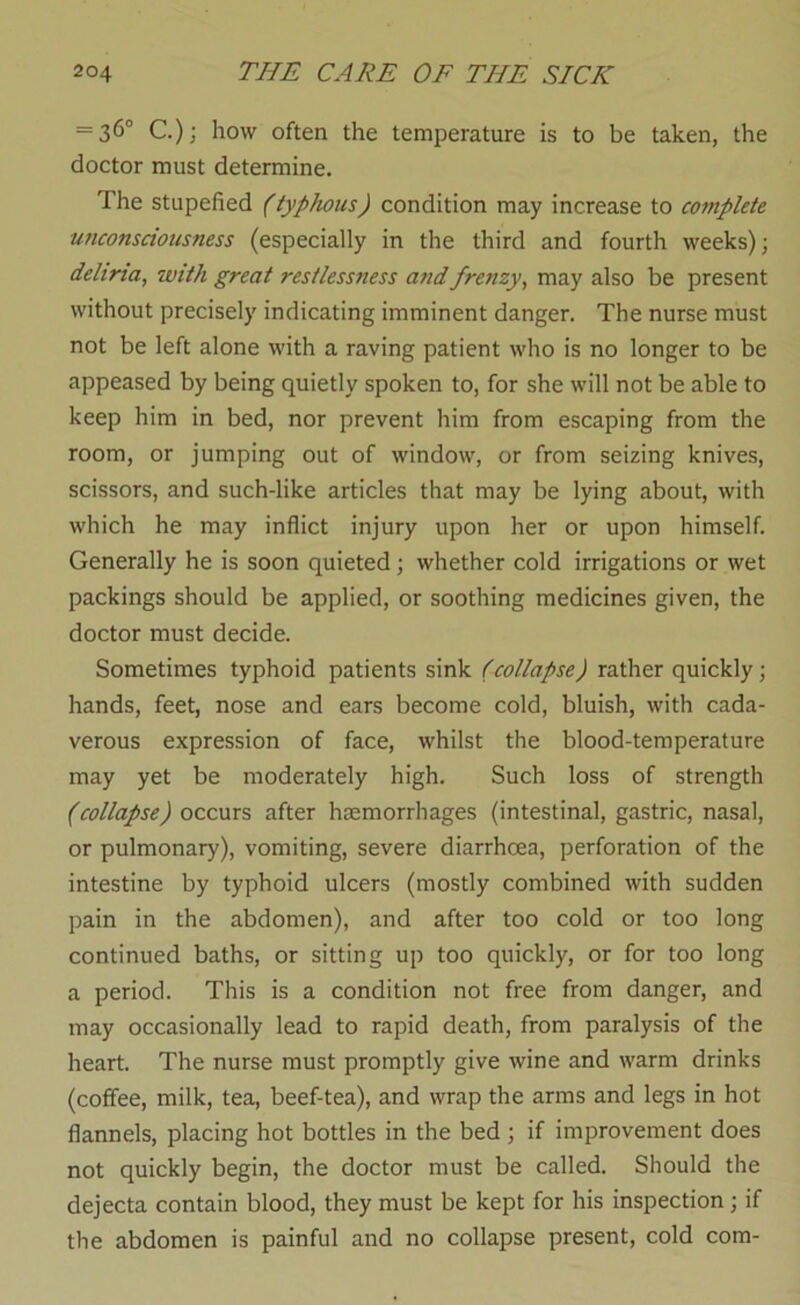 — 36“ C.); how often the temperature is to be taken, the doctor must determine. The stupefied (typhous) condition may increase to complete unconsciousness (especially in the third and fourth weeks); deliria, with great restlessness ajtd frenzy, may also be present without precisely indicating imminent danger. The nurse must not be left alone with a raving patient who is no longer to be appeased by being quietly spoken to, for she will not be able to keep him in bed, nor prevent him from escaping from the room, or jumping out of window, or from seizing knives, scissors, and such-like articles that may be lying about, with which he may inflict injury upon her or upon himself. Generally he is soon quieted; whether cold irrigations or wet packings should be applied, or soothing medicines given, the doctor must decide. Sometimes typhoid patients sink (collapse) rather quickly; hands, feet, nose and ears become cold, bluish, with cada- verous expression of face, whilst the blood-temperature may yet be moderately high. Such loss of strength (collapse) occurs after haemorrhages (intestinal, gastric, nasal, or pulmonary), vomiting, severe diarrhoea, perforation of the intestine by typhoid ulcers (mostly combined with sudden pain in the abdomen), and after too cold or too long continued baths, or sitting up too quickly, or for too long a period. This is a condition not free from danger, and may occasionally lead to rapid death, from paralysis of the heart. The nurse must promptly give wine and warm drinks (coffee, milk, tea, beef-tea), and wrap the arms and legs in hot flannels, placing hot bottles in the bed; if improvement does not quickly begin, the doctor must be called. Should the dejecta contain blood, they must be kept for his inspection; if the abdomen is painful and no collapse present, cold com-